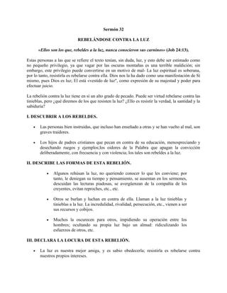 Sermón 32
REBELÁNDOSE CONTRA LA LUZ
«Ellos son los que, rebeldes a la luz, nunca conocieron sus carninos» (Job 24:13).
Estas personas a las que se refiere el texto tenían, sin duda, luz, y esto debe ser estimado como
no pequeño privilegio, ya que vagar por las oscuras montañas es una terrible maldición; sin
embargo, este privilegio puede convertirse en un motivo de mal- La luz espiritual es soberana,
por lo tanto, resistirla es rebelarse contra ella. Dios nos la ha dado como una manifestación de Sí
mismo, pues Dios es luz; El está «vestido de luz", como expresión de su majestad y poder para
efectuar juicio.
La rebelión contra la luz tiene en sí un alto grado de pecado. Puede ser virtud rebelarse contra las
tinieblas, pero ¿qué diremos de los que resisten la luz? ¿Ello es resistir la verdad, la santidad y la
sabiduría?
I. DESCUBRIR A LOS REBELDES.
• Las personas bien instruidas, que incluso han enseñado a otras y se han vuelto al mal, son
graves traidores.
• Los hijos de padres cristianos que pecan en contra de su educación, menospreciando y
desechando ruegos y ejemplos;los oidores de la Palabra que apagan la convicción
deliberadamente, con frecuencia y con violencia; los tales son rebeldes a la luz.
II. DESCRIBE LAS FORMAS DE ESTA REBELIÓN.
• Algunos rehúsan la luz, no queriendo conocer lo que les conviene; por
tanto, le deniegan su tiempo y pensamiento, se ausentan en los sermones,
descuidan las lecturas piadosas, se avergüenzan de la compañía de los
creyentes, evitan reproches, etc., etc.
• Otros se burlan y luchan en contra de ella. Llaman a la luz tinieblas y
tinieblas a la luz. La incredulidad, rivalidad, persecución, etc., vienen a ser
sus recursos y cobijos.
• Muchos la oscurecen para otros, impidiendo su operación entre los
hombres; ocultando su propia luz bajo un almud: ridiculizando los
esfuerzos de otros, etc.
III. DECLARA LA LOCURA DE ESTA REBELIÓN.
• La luz es nuestra mejor amiga, y es sabio obedecerla; resistirla es rebelarse contra
nuestros propios intereses.
 