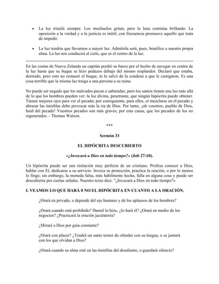 • La luz triunfa siempre. Los mochuelos gritan, pero la luna continúa brillando. La
oposición a la verdad y a la justicia es inútil; con frecuencia promueve aquello que trata
de impedir.
• La luz tendría que llevarnos a mayor luz. Admitirla será, pues, benéfico a nuestra propia
alma. La luz nos conducirá al cielo, que es el centro de la luz.
En las costas de Nueva Zelanda un capitán perdió su barco por el hecho de navegar en contra de
la luz hasta que su buque se hizo pedazos debajo del mismo resplandor. Declaró que estaba,
dormido, pero esto no restauró el buque, ni le salvó de la condena a que le castigaron. Es una
cosa terrible que la misma luz traiga a una persona a su ruina.
No puede ser negado que los malvados pecan a sabiendas; pero los santos tienen una luz más allá
de lo que los hombres pueden ver: la luz divina, penetrante, que ningún hipócrita puede obtener.
Tienen mejores ojos para ver el pecado; por consiguiente, para ellos, el mezclarse en el pecado y
abrazar las tinieblas debe provocar más la ira de Dios. Por tanto, ¡oh vosotros, pueblo de Dios,
huid del pecado! Vuestros pecados son más graves, por esta causa, que los pecados de los no
regenerados. - Thomas Watson.
***
Sermón 33
EL HIPÓCRITA DESCUBIERTO
«¿Invocará a Dios en todo tiempo?» (Job 27:10).
Un hipócrita puede ser una imitación muy perfecta de un cristiano. Profesa conocer a Dios,
hablar con El, dedicarse a su servicio. Invoca su protección, practica la oración, o por lo menos
lo finge; sin embargo, la moneda falsa, más hábilmente hecha, falla en alguna cosa y puede ser
descubierta por ciertas señales. Nuestro texto dice: "¿Invocará a Dios en todo tiempo?»
I. VEAMOS LO QUE HARÁ 0 NO EL HIPÓCRITA EN CUANTO A LA ORACIÓN.
¿Orará en privado, o depende del ojo humano y de los aplausos de los hombres?
¿Orará cuando está prohibido? Daniel lo hizo, ¿lo hará él? ¿Orará en medio de los
negocios? ¿Practicará la oración jaculatoria?
¿Mirará a Dios por guía constante?
¿Orará con placer? ¿Tendrá un santo temor de ofender con su lengua, o se juntará
con los que olvidan a Dios?
¿Orará cuando su alma esté en las tinieblas del desaliento, o guardará silencio?
 