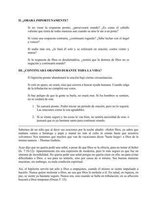 II. ¿ORARÁ IMPORTUNAMENTE?
Si no viene la respuesta pronto, ¿perseverará orando? ¿Es como el caballo
valiente que tirará de todas maneras aun cuando su amo le ate a un poste?
Si viene una respuesta contraria, ¿continuará rogando? ¿Sabe luchar con el ángel
y vencer?
Si nadie más ora, ¿lo hará él solo y se esforzará en oración, contra viento y
marea?
Si la respuesta de Dios es desalentadora, ¿sentirá que la demora de Dios no es
negación y continuará orando?
III. ¿CONTINUARÁ ORANDO DURANTE TODA LA VIDA?
El hipócrita pronto abandonará la oración bajo ciertas circunstancias.
Si está en apuro, no orará, sino que correrá a buscar ayuda humana. Cuando salga
de la tribulación no cumplirá sus votos.
Si hay peligro de que la gente se burle, no osará orar. Si los hombres se sonríen,
no se cuidará de orar.
1. Se cansará pronto. Podrá iniciar un período de oración, pero no lo seguirá.
Las oraciones cortas le son agradables.
2. Si se siente seguro y las cosas le van bien, no sentirá necesidad de orar, o
pensará que es ya bastante santo para continuar orando.
Sabemos de un niño que al decir sus oraciones por la noche añadió: «Señor Dios, ya sabes que
mañana vamos a Saratoga y papá y mamá no irán al culto ni orarán hasta que nosotros
volvamos» Nos tememos que muchos que van de vacaciones dicen "hasta luego> a Dios de la
misma manera. - Thomas Guthrie.
Acaz dijo que no quería pedir una señal, a pesar de que Dios se la ofrecía, para no tentar al Señor
(Is. 7:10-12). Aparentemente era una expresión de modestia, pero lo más seguro es que fue un
síntoma de incredulidad. No quería pedir una señal porque no quería creer en ella; no para evitar
dificultades a Dios. o sea para no tentarle, sino por causa de sí mismo. Sus buenas maneras
muestran, sin embargo, su mala condición espiritual.
Así, el hipócrita servirá tan sólo a Dios a empujones, cuando él mismo se sienta impulsado a
hacerlo. Nunca quiere molestar a Dios, no sea que Dios le moleste a él. En salud, en riqueza, en
paz, se siente ya bastante seguro. Nunca ora, sino cuando se halla en tribulación; en su aflicción
buscará a Dios temprano (Oseas 5: 15).
 