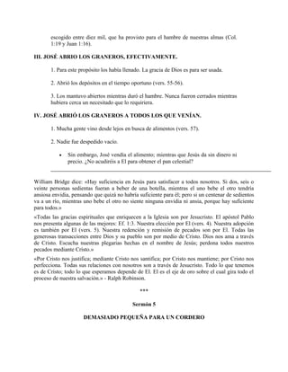 escogido entre diez mil, que ha provisto para el hambre de nuestras almas (Col.
1:19 y Juan 1:16).
III. JOSÉ ABRIO LOS GRANEROS, EFECTIVAMENTE.
1. Para este propósito los había llenado. La gracia de Dios es para ser usada.
2. Abrió los depósitos en el tiempo oportuno (vers. 55-56).
3. Los mantuvo abiertos mientras duró el hambre. Nunca fueron cerrados mientras
hubiera cerca un necesitado que lo requiriera.
IV. JOSÉ ABRIÓ LOS GRANEROS A TODOS LOS QUE VENÍAN.
1. Mucha gente vino desde lejos en busca de alimentos (vers. 57).
2. Nadie fue despedido vacío.
• Sin embargo, José vendía el alimento; mientras que Jesús da sin dinero ni
precio. ¿No acudiréis a El para obtener el pan celestial?
William Bridge dice: «Hay suficiencia en Jesús para satisfacer a todos nosotros. Si dos, seis o
veinte personas sedientas fueran a beber de una botella, mientras el uno bebe el otro tendría
ansiosa envidia, pensando que quizá no habría suficiente para él; pero si un centenar de sedientos
va a un río, mientras uno bebe el otro no siente ninguna envidia ni ansia, porque hay suficiente
para todos.»
«Todas las gracias espirituales que enriquecen a la Iglesia son por Jesucristo. El apóstol Pablo
nos presenta algunas de las mejores: Ef. 1:3. Nuestra elección por El (vers. 4). Nuestra adopción
es también por El (vers. 5). Nuestra redención y remisión de pecados son por El. Todas las
generosas transacciones entre Dios y su pueblo son por medio de Cristo. Dios nos ama a través
de Cristo. Escucha nuestras plegarias hechas en el nombre de Jesús; perdona todos nuestros
pecados mediante Crísto.»
«Por Cristo nos justifica; mediante Cristo nos santifica; por Cristo nos mantiene; por Cristo nos
perfecciona. Todas sus relaciones con nosotros son a través de Jesucristo. Todo lo que tenemos
es de Cristo; todo lo que esperamos depende de El. El es el eje de oro sobre el cual gira todo el
proceso de nuestra salvación.» - Ralph Robinson.
***
Sermón 5
DEMASIADO PEQUEÑA PARA UN CORDERO
 