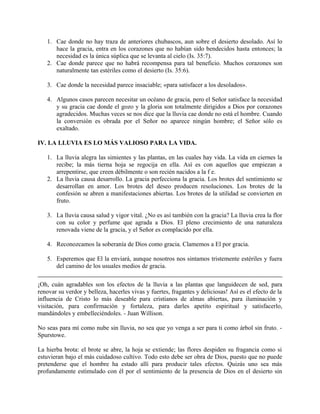 1. Cae donde no hay traza de anteriores chubascos, aun sobre el desierto desolado. Así lo
hace la gracia, entra en los corazones que no habían sido bendecidos hasta entonces; la
necesidad es la única súplica que se levanta al cielo (Is. 35:7).
2. Cae donde parece que no habrá recompensa para tal beneficio. Muchos corazones son
naturalmente tan estériles como el desierto (Is. 35:6).
3. Cae donde la necesidad parece insaciable; «para satisfacer a los desolados».
4. Algunos casos parecen necesitar un océano de gracia, pero el Señor satisface la necesidad
y su gracia cae donde el gozo y la gloria son totalmente dirigidos a Dios por corazones
agradecidos. Muchas veces se nos dice que la lluvia cae donde no está el hombre. Cuando
la conversión es obrada por el Señor no aparece ningún hombre; el Señor sólo es
exaltado.
IV. LA LLUVIA ES LO MÁS VALIOSO PARA LA VIDA.
1. La lluvia alegra las simientes y las plantas, en las cuales hay vida. La vida en ciernes la
recibe; la más tierna hoja se regocija en ella. Así es con aquellos que empiezan a
arrepentirse, que creen débilmente o son recién nacidos a la f e.
2. La lluvia causa desarrollo. La gracia perfecciona la gracia. Los brotes del sentimiento se
desarrollan en amor. Los brotes del deseo producen resoluciones. Los brotes de la
confesión se abren a manifestaciones abiertas. Los brotes de la utilidad se convierten en
fruto.
3. La lluvia causa salud y vigor vital. ¿No es así también con la gracia? La lluvia crea la flor
con su color y perfume que agrada a Dios. El pleno crecimiento de una naturaleza
renovada viene de la gracia, y el Señor es complacido por ella.
4. Reconozcamos la soberanía de Dios como gracia. Clamemos a El por gracia.
5. Esperemos que El la enviará, aunque nosotros nos sintamos tristemente estériles y fuera
del camino de los usuales medios de gracia.
¡Oh, cuán agradables son los efectos de la lluvia a las plantas que languidecen de sed, para
renovar su verdor y belleza, hacerles vivas y fuertes, fragantes y deliciosas! Así es el efecto de la
influencia de Cristo lo más deseable para cristianos de almas abiertas, para iluminación y
visitación, para confirmación y fortaleza, para darles apetito espiritual y satisfacerlo,
mandándoles y embelleciéndoles. - Juan Willison.
No seas para mí como nube sin lluvia, no sea que yo venga a ser para ti como árbol sin fruto. -
Spurstowe.
La hierba brota: el brote se abre, la hoja se extiende; las flores despiden su fragancia como si
estuvieran bajo el más cuidadoso cultivo. Todo esto debe ser obra de Dios, puesto que no puede
pretenderse que el hombre ha estado allí para producir tales efectos. Quizás uno sea más
profundamente estimulado con él por el sentimiento de la presencia de Dios en el desierto sin
 