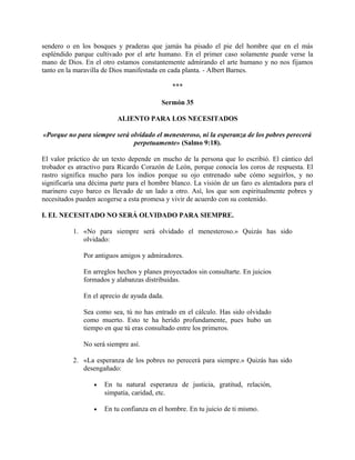 sendero o en los bosques y praderas que jamás ha pisado el pie del hombre que en el más
espléndido parque cultivado por el arte humano. En el primer caso solamente puede verse la
mano de Dios. En el otro estamos constantemente admirando el arte humano y no nos fijamos
tanto en la maravilla de Dios manifestada en cada planta. - Albert Barnes.
***
Sermón 35
ALIENTO PARA LOS NECESITADOS
«Porque no para siempre será olvidado el menesteroso, ni la esperanza de los pobres perecerá
perpetuamente» (Salmo 9:18).
El valor práctico de un texto depende en mucho de la persona que lo escribió. El cántico del
trobador es atractivo para Ricardo Corazón de León, porque conocía los coros de respuesta. El
rastro significa mucho para los indios porque su ojo entrenado sabe cómo seguirlos, y no
significaría una décima parte para el hombre blanco. La visión de un faro es alentadora para el
marinero cuyo barco es llevado de un lado a otro. Así, los que son espiritualmente pobres y
necesitados pueden acogerse a esta promesa y vivir de acuerdo con su contenido.
I. EL NECESITADO NO SERÁ OLVIDADO PARA SIEMPRE.
1. «No para siempre será olvidado el menesteroso.» Quizás has sido
olvidado:
Por antiguos amigos y admiradores.
En arreglos hechos y planes proyectados sin consultarte. En juicios
formados y alabanzas distribuidas.
En el aprecio de ayuda dada.
Sea como sea, tú no has entrado en el cálculo. Has sido olvidado
como muerto. Esto te ha herido profundamente, pues hubo un
tiempo en que tú eras consultado entre los primeros.
No será siempre así.
2. «La esperanza de los pobres no perecerá para siempre.» Quizás has sido
desengañado:
• En tu natural esperanza de justicia, gratitud, relación,
simpatía, caridad, etc.
• En tu confianza en el hombre. En tu juicio de ti mismo.
 