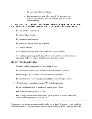 • En tu esperanza de la providencia.
• Este contratiempo será sólo corporal. Tu esperanza no
perecerá para siempre, sino que recibirás más de lo que
habías esperado.
II DOS TRISTES TEMORES QUITADOS. TEMORES QUE TE HAN SIDO
SUGERIDOS DE UN MODO NATURAL POR LO QUE HAYAS EXPERIMENTADO.
1. No serás olvidado para siempre.
No serás olvidado al final.
En el día de severa tribulación.
En la noche del dolor y alarma por tu pecado.
A la hora de la muerte.
2. Ni tu esperanza perecerá. Tu flaqueza no frustrará el poder de Dios.
Tu pecado no secará ni agotará la gracia de Dios. Tus defectos constitucionales no
causarán la caída. Tus pruebas futuras no serán demasiado para ti.
IIII. DOS PROMESAS DULCES.
1. No serás olvidado para siempre. No serás dejado de lado:
En el tribunal de la misericordia ante el cual estás presentando tu plegaria.
Desde el púlpito, por la palabra, cuando tu alma está hambrienta.
En tus sufrimientos y servicio el pensar en el Señor será tu principal consuelo.
2. «Ni tu esperanza perecerá para siempre." No serás decepcionado:
La paz visitará tu corazón, tu pecado será vencido dentro y fuera.
Que el pobre se aliente y espere en Dios.
Que se alegre en el futuro si se encuentra que el presente es escaso. Sobre todo
que descanse en la promesa de un Dios fiel.
Preguntaron a un anciano cristiano cuando estaba en su lecho de muerte, en tal estado de
debilidad que a veces era completamente inconsciente de lo que le rodeaba, cuál era el secreto de
 