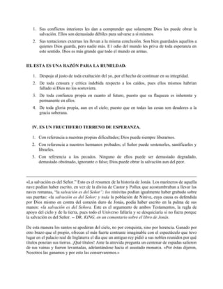 1. Sus conflictos interiores les dan a comprender que solamente Dios les puede obrar la
salvación. Ellos son demasiado débiles para salvarse a sí mismos.
2. Sus tentaciones externas les llevan a la misma conclusión. Son bien guardados aquellos a
quienes Dios guarda, pero nadie más. E1 odio del mundo les priva de toda esperanza en
este sentido. Dios es más grande que todo el mundo en armas.
III. ESTA ES UNA RAZÓN PARA LA HUMILDAD.
1. Despoja al justo de toda exaltación del yo, por el hecho de continuar en su integridad.
2. De toda censura y crítica indebida respecto a los caídos, pues ellos mismos habrían
fallado si Dios no los sostuviera.
3. De toda confianza propia en cuanto al futuro, puesto que su flaqueza es inherente y
permanente en ellos.
4. De toda gloria propia, aun en el cielo; puesto que en todas las cosas son deudores a la
gracia soberana.
IV. ES UN FRUCTIFERO TERRENO DE ESPERANZA.
1. Con referencia a nuestras propias dificultades; Dios puede siempre liberarnos.
2. Con referencia a nuestros hermanos probados; el Señor puede sostenerles, santificarles y
librarles.
3. Con referencia a los pecados. Ninguno de ellos puede ser demasiado degradado,
demasiado obstinado, ignorante o falso; Dios puede obrar la salvación aun del peor.
«La salvación es del Señor.” Esto es el resumen de la historia de Jonás. Los marineros de aquella
nave podían haber escrito, en vez de la divisa de Castor y Pollux que acostumbraban a llevar las
naves romanas, “la salvación es del Señor”; los ninivitas podían igualmente haber grabado sobre
sus puertas: «la salvación es del Señor; y toda la población de Nínive, cuya causa es defendida
por Dios mismo en contra del corazón duro de Jonás, podía haber escrito en la palma de sus
manos: «la salvación es del Señora. Este es el argumento de ambos Testamentos, la regla de
apoyo del cielo y de la tierra, pues todo el Universo fallaría y se desquiciaría si no fuera porque
la salvación es del Señor. -- DR. KING, en un comentario sobre el libro de Jonás.
De esta manera los santos se apoderan del cielo, no por conquista, sino por herencia. Ganado por
otro brazo que el propio, ofrecen el más fuerte contraste imaginable con el espectáculo que tuvo
lugar en el palacio real de Inglaterra el día que un antiguo rey pidió a sus nobles reunidos por qué
títulos poseían sus tierras. ¡Qué títulos! Ante la atrevida pregunta un centenar de espadas salieron
de sus vainas y fueron levantadas, adelantándose hacia el asustado monarca. «Por éstas dijeron,
Nosotros las ganamos y por esto las conservaremos.»
 
