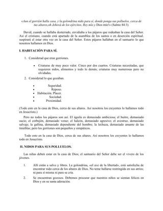 «Aun el gorrión halla casa, y la golondrina nido para sí, donde ponga sus polluelos, cerca de
tus altares,oh Jehová de los ejércitos, Rey mío y Dios mío!» (Salmo 84:3).
David, cuando se hallaba desterrado, envidiaba a los pájaros que rodeaban la casa del Señor.
Así el cristiano, cuando está apartado de la asamblea de los santos o en deserción espiritual.
suspirará el estar otra vez en la casa del Señor. Estos pájaros hallaban en el santuario lo que
nosotros hallamos en Dios.
I. HABITACIÓN PARA SÍ.
1. Considerad que eran gorriones.
• Criaturas de muy poco valor. Cinco por dos cuartos. Criaturas necesitadas, que
requieren nidos, alimentos y todo lo demás; criaturas muy numerosas pero no
olvidadas.
2. Considerad lo que gozaban.
• Seguridad.
• Reposo.
• Habitación. Placer.
• Sociedad.
• Proximidad.
(Todo esto en la casa de Dios, cerca de sus altares. Así nosotros los creyentes lo hallamos todo
en Jesucristo.)
Pero no todos los pájaros son así. El águila es demasiado ambiciosa; el buitre, demasiado
sucio; el corbejón, demasiado voraz; el halcón, demasiado agresivo; el avestruz, demasiado
salvaje; la gallina, demasiado dependiente del hombre; la lechuza, demasiado amante de las
tinieblas; pero los gorriones son pequeños y simpáticos.
Todo esto en la casa de Dios, cerca de sus altares. Así nosotros los creyentes lo hallamos
todo en Jesucristo.
II. NIDOS PARA SUS POLLUELOS.
Las niñas deben estar en la casa de Dios; el santuario del Señor debe ser el vivero de los
jóvenes.
1. Allí están a salvo y libres. La golondrina, «el ave de la libertad», está satisfecha de
encontrar nido cerca de los altares de Dios. No teme hallarse restringida en sus atrios;
ni para sí misma ni para su cría.
2. Se encuentran gozosos. Debemos procurar que nuestros niños se sientan felices en
Dios y en su santa adoración.
 