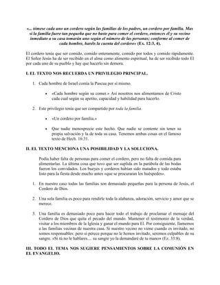«... tómese cada uno un cordero según las familias de los padres, un cordero por familia. Mas
si la familia fuere tan pequeña que no baste para comer el cordero, entonces él y su vecino
inmediato a su casa tomarán uno según el número de las personas; conforme al comer de
cada hombre, haréis la cuenta del cordero» (Ex. 12:3, 4).
El cordero tenía que ser comido, comido enteramente, comido por todos y comido rápidamente.
El Señor Jesús ha de ser recibido en el alma como alimento espiritual, ha de ser recibido todo El
por cada uno de su pueblo y hay que hacerlo sin demora.
I. EL TEXTO NOS RECUERDA UN PRIVILEGIO PRINCIPAL.
1. Cada hombre de Israel comía la Pascua por sí mismo.
• «Cada hombre según su comer.» Así nosotros nos alimentamos de Cristo
cada cual según su apetito, capacidad y habilidad para hacerlo.
2. Este privilegio tenía que ser compartido por toda la familia.
• «Un cordero por familia.»
• Que nadie menosprecie este hecho. Que nadie se contente sin tener su
propia salvación y la de toda su casa. Tenemos ambas cosas en el famoso
texto de Hech. 16:31.
II. EL TEXTO MENCIONA UNA POSIBILIDAD Y LA SOLUCIONA.
Podía haber falta de personas para comer el cordero, pero no falta de comida para
alimentarlas. La última cosa que tuvo que ser suplida en la parábola de las bodas
fueron los convidados. Los bueyes y corderos habían sido matados y todo estaba
listo para la fiesta desde mucho antes «que se procuraran los huéspedes».
1. En nuestro caso todas las familias son demasiado pequeñas para la persona de Jesús, el
Cordero de Dios.
2. Una sola familia es poco para rendirle toda la alabanza, adoración, servicio y amor que se
merece.
3. Una familia es demasiado poco para hacer todo el trabajo de proclamar el mensaje del
Cordero de Dios que quita el pecado del mundo. Mantener el testimonio de la verdad,
visitar a los miembros de la Iglesia y ganar el mundo para El. Por consiguiente, llamemos
a las familias vecinas de nuestra casa. Si nuestro vecino no viene cuando es invitado, no
somos responsables: pero si perece porque no le hemos invitado, seremos culpables de su
sangre. «Si tú no le hablares.... su sangre yo la demandaré de tu mano» (Ez. 33:8).
III. TODO EL TEMA NOS SUGIERE PENSAMIENTOS SOBRE LA COMUNIÓN EN
EL EVANGELIO.
 
