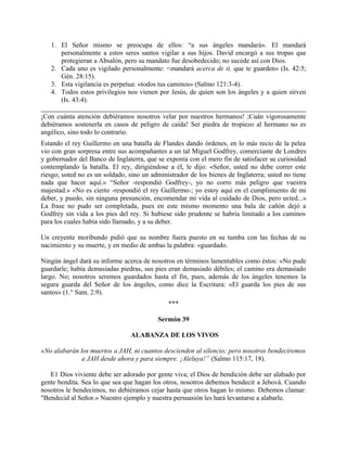 1. El Señor mismo se preocupa de ellos: “a sus ángeles mandará». El mandará
personalmente a estos seres santos vigilar a sus hijos. David encargó a sus tropas que
protegieran a Absalón, pero su mandato fue desobedecido; no sucede así con Dios.
2. Cada uno es vigilado personalmente: <mandará acerca de ti, que te guarden» (Is. 42:5;
Gén. 28:15).
3. Esta vigilancia es perpetua: «todos tus caminos» (Salmo 121:3-4).
4. Todos estos privilegios nos vienen por Jesús, de quien son los ángeles y a quien sirven
(Is. 43:4).
¡Con cuánta atención debiéramos nosotros velar por nuestros hermanos! ;Cuán vigorosamente
debiéramos sostenerla en casos de peligro de caída! Ser piedra de tropiezo al hermano no es
angélico, sino todo lo contrario.
Estando el rey Guillermo en una batalla de Flandes dando órdenes, en lo más recio de la pelea
vio con gran sorpresa entre sus acompañantes a un tal Miguel Godfrey, comerciante de Londres
y gobernador del Banco de Inglaterra, que se exponía con el mero fin de satisfacer su curiosidad
contemplando la batalla. El rey, dirigiéndose a él, le dijo: «Señor, usted no debe correr este
riesgo; usted no es un soldado, sino un administrador de los bienes de Inglaterra; usted no tiene
nada que hacer aquí.» “Señor -respondió Godfrey-, yo no corro más peligro que vuestra
majestad.» «No es cierto -respondió el rey Guillermo-; yo estoy aquí en el cumplimiento de mi
deber, y puedo, sin ninguna presunción, encomendar mi vida al cuidado de Dios, pero usted...»
La frase no pudo ser completada, pues en este mismo momento una bala de cañón dejó a
Godfrey sin vida a los pies del rey. Si hubiese sido prudente se habría limitado a los caminos
para los cuales había sido llamado, y a su deber.
Un creyente moribundo pidió que su nombre fuera puesto en su tumba con las fechas de su
nacimiento y su muerte, y en medio de ambas la palabra: «guardado.
Ningún ángel dará su informe acerca de nosotros en términos lamentables como éstos: «No pude
guardarle; había demasiadas piedras, sus pies eran demasiado débiles; el camino era demasiado
largo. No; nosotros seremos guardados hasta el fin, pues, además de los ángeles tenemos la
segura guarda del Señor de los ángeles, como dice la Escritura: «El guarda los pies de sus
santos» (1.° Sam. 2:9).
***
Sermón 39
ALABANZA DE LOS VIVOS
«No alabarán los muertos a JAH, ni cuantos descienden al silencio; pero nosotros bendeciremos
a JAH desde ahora y para siempre. ¡Aleluya!” (Salmo 115:17, 18).
E1 Dios viviente debe ser adorado por gente viva; el Dios de bendición debe ser alabado por
gente bendita. Sea lo que sea que hagan los otros, nosotros debemos bendecir a Jehová. Cuando
nosotros le bendecimos, no debiéramos cejar hasta que otros hagan lo mismo. Debemos clamar:
"Bendecid al Señor.» Nuestro ejemplo y nuestra persuasión les hará levantarse a alabarle.
 