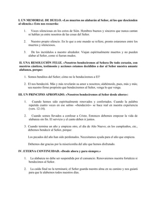 I. UN MEMORIAL DE DUELO. «Los muertos no alabarán al Señor, ni los que descienden
al silencio.» Esto nos recuerda:
1. Voces silenciosas en los coros de Sión. Hombres buenos y sinceros que nunca cantan
ni hablan ya entre nosotros de las cosas del Señor.
2. Nuestro propio silencio. En lo que a este mundo se refiere, pronto estaremos entre los
muertos y silenciosos.
3. De los incrédulos a nuestro alrededor. Viajan espiritualmente muertos y no pueden
alabar al Señor, como si fueran mudos.
II. UNA RESOLUCIÓN FELIZ. «Nosotros bendeciremos al Señora De todo corazón, con
nuestros cánticos, testimonio y acciones estamos decididos a dar al Señor nuestra amante
alabanza, porque:
1. Somos benditos del Señor; cómo no le bendeciremos a El?
2. El nos bendecirá. Más y más revelarán su amor a nosotros; alabémosle, pues, más y más;
sea nuestro firme propósito que bendeciremos al Señor, venga lo que venga.
III. UN PRINCIPIO APROPIADO. «Nosotros bendeciremos al Señor desde ahora»:
1. Cuando hemos sido espiritualmente renovados y confortados. Cuando la palabra
repetida cuatro veces en ese salmo -«bendeciré»- se hace real en nuestra experiencia
(vers. 12-14).
2. Cuando somos llevados a confesar a Cristo. Entonces debemos empezar la vida de
alabanza sin fin. El servicio y el canto deben ir juntos.
3. Cuando termina un año y empieza otro, el día de Año Nuevo; en los cumpleaños, cte.,
debemos bendecir al Señor, porque:
Los pecados del año han sido perdonados. Necesitamos ayuda para el año que empieza.
Debemos dar gracias por la misericordia del año que hemos disfrutado.
IV. ETERNA CONTINUIDAD. «Desde ahora y para siempre.»
1. La alabanza no debe ser suspendida por el cansancio. Renovaremos nuestra fortaleza si
bendecimos al Señor.
2. La caída final no la terminará; el Señor guarda nuestra alma en su camino y nos guiará
para que le alabemos todos nuestros días.
 
