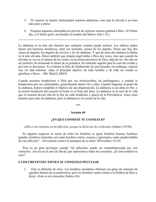 3. Ni siquiera la muerte interrumpirá nuestras alabanzas, sino que la elevará a un tono
más puro y pleno.
4. Ninguna supuesta calamidad nos privará de expresar nuestra gratitud a Dios. «El Señor
dio, y el Señor quitó; sea bendito el nombre del Señor» (Job 1:21).
La alabanza es la más alta función que cualquier criatura puede realizar. Los rabinos judíos
tienen una hermosa enseñanza, entre sus leyendas, acerca de los ángeles. Dicen que hay dos
clases de ángeles, los ángeles de servicio y los de alabanza. Y que de estas dos órdenes la última
es la más elevada. Dicen también que ningún ángel alaba a Dios dos veces, sino que cuando ha
elevado su voz en el cántico de los cielos, en la misma presencia de Dios, deja de ser. Ha sido un
ser perfecto, ha alcanzado la altura de su grandeza, ha realizado aquello para lo cual fue creado y
por esto se desvanece. Es evidente la falta de fundamento de esta leyenda; sin embargo, expresa
una ver dad solemne: «Que el principal objetivo de todo hombre y de toda ser creado es
glorificar a Dios». - DR. MacCLAREN.
Cuando nosotros bendecimos a Dios por sus misericordias, las prolongamos, y cuando le
bendecimos por sus calamidades, generalmente damos fin a ellas. Cuando llegamos al punto de
la alabanza, hemos cumplido el objetivo de una dispensación. La alabanza es un alma en flor, y
la secreta bendición del corazón al Señor es el fruto del alma. La alabanza es la miel de la vida
que el corazón devoto liba de la flor de cada bendición y gracia de la Providencia. Antes estar
muertos que estar sin alabanza, pues la alabanza es la corona de la vida.
***
Sermón 40
¿EN QUE CONSISTE TU CONSUELO?
«Ella es mi consuelo en mi aflicción, porque tu dicho me ha vivificado» (Salmo 119:50).
En algunos respectos la suerte de todos los hombres es igual: hombres buenos, hombres
grandes, hombres instruidos, así como hombres malos, oscuros o ignorantes, todos pueden hablar
de «mi aflicción”.. «El corazón conoce la amargura de su alma” (Proverbios 14:10).
Pero es un gran privilegio cuando “mi aflicción» puede ser contrabalanceada por «mi
consuelo». Así era en el caso de David, que representa a todos los creyentes. ¿Es éste también tu
caso?
I. LOS CREYENTES TIENEN SU CONSUELO PECULIAR.
1. Este es diferente de otros. Los hombres mundanos obtienen sus gotas de consuelo de
aquellas fuentes de su preferencia, pero los hombres santos miran a la Palabra de Dios y
dicen: «Esto es mi consuelos (Salmo 4:6).
 