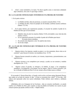 2. «Esto”, como teniéndole a la mano. No dicen aquello como si estuvieran señalando
algo a distancia, sino cesto: lo que tengo a mano».
III. LA CLASE DE CONSUELO QUE TENEMOS ES UNA PRUEBA DE NUESTRO
1. En la parte exterior.
• La Palabra de Dios, llena de promesas, es nuestro consuelo (Rom. 15:4).
• La Palabra de Dios, llena de ejemplos de Su bondad, confirma nuestra confianza
(Salmo 77:5-10).
3. En la parte interior, por experiencias pasadas, el creyente ha sentido el poder de la
Palabra de Dios que le ha levantado:
• Dándole vida, de entre los muertos (Salmo 116:8), elevándole a una vida más alta
(Salmo 119:67).
• En su experiencia presente, ha sentido el poder de la Palabra para hacer:
Su mente menos mundana.
• Su corazón más dispuesto a orar. Su espíritu más tierno.
• Su fe más simple.
III .LA CLASE DE CONSUELO QUE TENERLOS ES UNA PRUEBA DE NUESTRO
CARACTER.
1. Algunos miran a las riquezas; cuando su grano y su vino aumentan, dicen «éste es mi
consuelo”, pues buscan lo terreno; son mundanos (Luc. 12:19).
2. Algunos buscan consuelo en sueños y en visiones, impresiones y presentimientos; son
supersticiosos.
3. Algunos recurren a sus compañeros por consejo y ayuda; no son sensatos y tendrán
desengaños (Jer. 17:5).
4. Algunos corren al pecado, se entregan a la bebida, al juego, a los compañeros
mundanos, a la disipación, a las drogas; son los impíos. ¿Qué es vuestro consuelo? ¿Os
ha vivificado la Palabra de Dios' Si es así, mirad a ella en todas nunca os fallará.
El reverendo E. Paxton Hood dice: «Cuando visité un día a mi buen amigo Benjamín Parson,
que estaba en su lecho de muerte, le dije: “¿Cómo se encuentra hoy, señor?” El me dijo: «Mi
cabeza está reposando sobre tres suaves almohadas: Poder infinito, amor infinito y sabiduría
infinita.
«Habladme sólo en el lenguaje de las Escrituras --dijo un creyente moribundo-; yo puedo
confiar en la Palabra de Dios, pero cuando se trata de palabra de hombres me cuesta un gran
esfuerzo pensar que puedo confiar en ella.» - Ralph Erskine.
 