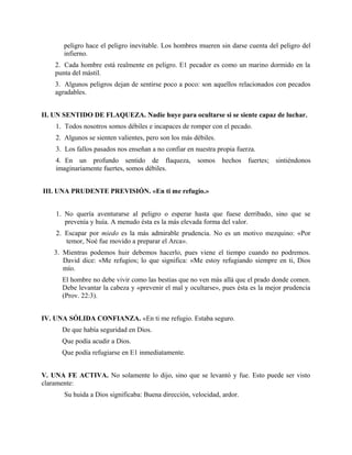 peligro hace el peligro inevitable. Los hombres mueren sin darse cuenta del peligro del
infierno.
2. Cada hombre está realmente en peligro. E1 pecador es como un marino dormido en la
punta del mástil.
3. Algunos peligros dejan de sentirse poco a poco: son aquellos relacionados con pecados
agradables.
II. UN SENTIDO DE FLAQUEZA. Nadie huye para ocultarse si se siente capaz de luchar.
1. Todos nosotros somos débiles e incapaces de romper con el pecado.
2. Algunos se sienten valientes, pero son los más débiles.
3. Los fallos pasados nos enseñan a no confiar en nuestra propia fuerza.
4. En un profundo sentido de flaqueza, somos hechos fuertes; sintiéndonos
imaginariamente fuertes, somos débiles.
III. UNA PRUDENTE PREVISIÓN. «En ti me refugio.»
1. No quería aventurarse al peligro o esperar hasta que fuese derribado, sino que se
prevenía y huía. A menudo ésta es la más elevada forma del valor.
2. Escapar por miedo es la más admirable prudencia. No es un motivo mezquino: «Por
temor, Noé fue movido a preparar el Arca».
3. Mientras podemos huir debemos hacerlo, pues viene el tiempo cuando no podremos.
David dice: «Me refugios; lo que significa: «Me estoy refugiando siempre en ti, Dios
mío.
El hombre no debe vivir como las bestias que no ven más allá que el prado donde comen.
Debe levantar la cabeza y «prevenir el mal y ocultarse», pues ésta es la mejor prudencia
(Prov. 22:3).
IV. UNA SÓLIDA CONFIANZA. «En ti me refugio. Estaba seguro.
De que había seguridad en Dios.
Que podía acudir a Dios.
Que podía refugiarse en E1 inmediatamente.
V. UNA FE ACTIVA. No solamente lo dijo, sino que se levantó y fue. Esto puede ser visto
claramente:
Su huida a Dios significaba: Buena dirección, velocidad, ardor.
 