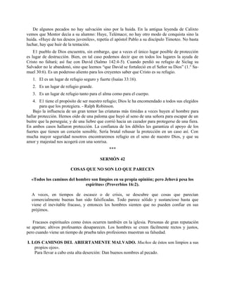 De algunos pecados no hay salvación sino por la huida. En la antigua leyenda de Calixto
vemos que Mentor decía a su alumno: Huye, Telémaco; no hay otro modo de conquista sino la
huida. «Huye de tus deseos juveniles», repetía el apóstol Pablo a su discípulo Timoteo. No basta
luchar, hay que huir de la tentación.
E1 pueblo de Dios encuentra, sin embargo, que a veces el único lugar posible de protección
es lugar de destrucción. Bien, en tal caso podemos decir que en todos los lugares la ayuda de
Cristo no faltará; así fue con David (Salmo 142:4-5). Cuando perdió su refugio de Siclag su
Salvador no le abandonó, sino que leemos “que David se fortaleció en el Señor su Dios” (1.° Sa-
muel 30:6). Es un poderoso aliento para los creyentes saber que Cristo es su refugio.
1. El es un lugar de refugio seguro y fuerte (Isaías 33:16).
2. Es un lugar de refugio grande.
3. Es un lugar de refugio tanto para el alma como para el cuerpo.
4. E1 tiene el propósito de ser nuestro refugio; Dios le ha encomendado a todos sus elegidos
para que los protegiera. - Ralph Robinson.
Bajo la influencia de un gran temor las criaturas más tímidas a veces huyen al hombre para
hallar protección. Hemos oído de una paloma que huyó al seno de una señora para escapar de un
buitre que la perseguía; y de una liebre que corrió hacia un cazador para protegerse de una fiera.
En ambos casos hallaron protección. La confianza de los débiles les garantiza el apoyo de los
fuertes que tienen un corazón sensible. Sería brutal rehusar la protección en un caso así. Con
mucha mayor seguridad nosotros encontraremos refugio en el seno de nuestro Dios, y que su
amor y majestad nos acogerá con una sonrisa.
***
SERMÓN 42
COSAS QUE NO SON LO QUE PARECEN
«Todos los caminos del hombre son limpios en su propia opinión; pero Jehová pesa los
espíritus» (Proverbios 16:2).
A veces, en tiempos de escasez o de crisis, se descubre que cosas que parecían
comercialmente buenas han sido falsificadas. Todo parece sólido y sustancioso hasta que
viene el inevitable fracaso, y entonces los hombres sienten que no pueden confiar en sus
prójimos.
Fracasos espirituales como éstos ocurren también en la iglesia. Personas de gran reputación
se apartan; altivos profesantes desaparecen. Los hombres se creen fácilmente rectos y justos,
pero cuando viene un tiempo de prueba tales profesiones muestran su falsedad.
I. LOS CAMINOS DEL ABIERTAMENTE MALVADO. Muchos de éstos son limpios a sus
propios ojos».
Para llevar a cabo esta alta deserción: Dan buenos nombres al pecado.
 