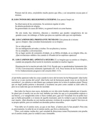 Piensan mal de otros, creyéndoles mucho peores que ellos, y así encuentran excusa para sí
mismos.
II. LOS CWINOS DEL RELIGIONISTA EXTERNO. Este parece limpio en:
Su observancia de las ceremonias. Su asistencia regular al culto.
Su abierta profesión de religión.
Su generosidad a la causa del Señor y su general interés en cosas buenas.
De este modo, hay ministros, diáconos y miembros que pueden vanagloriarse de sus
grandes cosas; sin embargo, el Señor que pesa sus espíritus sabe que son reprobados.
III. LOS CAMINOS DEL PROFESANTE MUNDANO. Este piensa de sí mismo
que es «limpio». Que considere honestamente «si es limpio»:
En su vida privada.
En sus indulgencias privadas y ocultas. En sus placeres y recreos.
En su compañía y conversaciones.
En su lugar secreto de comunión olvidado, en su Biblia olvidada, en su religión tibia, etc.
¡Qué revelaciones saldrán a luz cuando el «Pesador de los espíritus» aparezca!
IV. LOS CAMINOS DEL APÓSTATA SEGURO. E1 se imagina que su camino es «limpio»,
cuando una pequeña observación le mostraría suciedad en muchos lugares:
Disminución de la oración privada (Job 15:4). Pecado que va apoderándose lentamente (Jer.
15:10). Conversaciones raramente espirituales (Ef. 5:4). Poca lectura de las Escrituras (Os.
8:12). Endurecimiento progresivo del corazón (Heb. 3:13).
¡Cuán bellas aparecen todas las cosas cuando la nieve del invierno las ha blanqueado! ¡Qué lecho
real no se ve por encima del corral! ¡Qué lecho real de hermosura puede verse en un rincón de
escombros!; ¡su cubierta es más blanca que cualquier pintor de la tierra lo pudiera pintar! Parece
que un ángel podría ponerse a descansar y levantarse tan puro como cuando se echó sobre él;
pero no es nada más que un montón de suciedad.
Que todos los barcos eran suyos, declaraba en voz alta cierto hombre andando por el puerto.
Se paseó por el muelle con un aire real, hablaba con todos los que se le presentaban respecto a
sus barcos, y se vanagloriaba como si fuera verdad; pero ¿qué era? Escuchad: Era un pobre loco
que se había persuadido a sí mismo de aquella insensatez; pero la verdad es que no tenía donde
caer muerto. ¡Qué absurdas no son muchas personas víctimas de su propio engaño! Son ricos en
su propia opinión, pero en realidad son desnudos pobres miserables.
“Este debe ser el camino recto, ya que es tan llano. ¡Cuántos pies le han pisado!» Pero ésta
es, precisamente, la señal de ser el camino ancho, que lleva a destrucción.
“Pero ¡ved cuántas vueltas da y qué variedad de direcciones tomar Precisamente esto prueba
ser el camino errado, pues la verdad es una e inmutable.
 