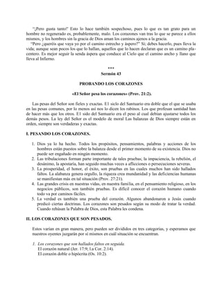 “¡Pero gusta tanto!' Esto lo hace también sospechoso, pues lo que es tan grato para un
hombre no regenerado es, probablemente, malo. Los corazones van tras lo que se parece a ellos
mismos, y los hombres sin la gracia de Dios aman los caminos ajenos a la gracia.
“Pero ¿queréis que vaya yo por el camino estrecho y áspero?” Sí; debes hacerlo, pues lleva la
vida; aunque sean pocos los que lo hallan, aquellos que lo hacen declaran que es un camino pla-
centero. Es mejor seguir la senda áspera que conduce al Cielo que el camino ancho y llano que
lleva al Infierno.
***
Sermón 43
PROBANDO LOS CORAZONES
«El Señor pesa los corazones» (Prov. 21:2).
Las pesas del Señor son fieles y exactas. E1 siclo del Santuario era doble que el que se usaba
en las pesas comunes, por lo menos así nos lo dicen los rabinos. Los que profesan santidad han
de hacer más que los otros. E1 sido del Santuario era el peso al cual debían ajustarse todos los
demás pesos. La ley del Señor es el modelo de moral Las balanzas de Dios siempre están en
orden, siempre son verdaderas y exactas.
I. PESANDO LOS CORAZONES.
1. Dios ya lo ha hecho. Todos los propósitos, pensamientos, palabras y acciones de los
hombres están puestos sobre la balanza desde el primer momento de su existencia. Dios no
puede ser engañado en ningún momento.
2. Las tribulaciones forman parte importante de tales pruebas; la impaciencia, la rebelión, el
desánimo, la apostaría, han seguido muchas veces a aflicciones o persecuciones severas.
3. La prosperidad, el honor, el éxito, son pruebas en las cuales muchos han sido hallados
faltos. La alabanza genera orgullo, la riqueza crea mundanidad y las deficiencias humanas
se manifiestan más en tal situación (Prov. 27:21).
4. Las grandes crisis en nuestras vidas, en nuestra familia, en el pensamiento religioso, en los
negocios públicos, son también pruebas. Es difícil conocer el corazón humano cuando
todo va por caminos fáciles.
5. La verdad es también una prueba del corazón. Algunos abandonaron a Jesús cuando
predicó ciertas doctrinas. Los corazones son pesados según su modo de tratar la verdad.
Cuando rehúsan la Palabra de Dios, esta Palabra les condena.
II. LOS CORAZONES QUE SON PESADOS.
Estos varían en gran manera, pero pueden ser divididos en tres categorías, y esperamos que
nuestros oyentes juzgarán por sí mismos en cuál situación se encuentran.
1. Los corazones que son hallados faltos en seguida.
El corazón natural (Jer. 17:9; l.a Cor. 2:14).
El corazón doble o hipócrita (Os. 10:2).
 