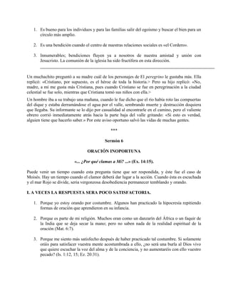 1. Es bueno para los individuos y para las familias salir del egoísmo y buscar el bien para un
círculo más amplio.
2. Es una bendición cuando el centro de nuestras relaciones sociales es «el Cordero».
3. Innumerables; bendiciones fluyen ya a nosotros de nuestra amistad y unión con
Jesucristo. La comunión de la iglesia ha sido fructífera en esta dirección.
Un muchachito preguntó a su madre cuál de los personajes de El peregrino le gustaba más. Ella
replicó: «Cristiano, por supuesto, es el héroe de toda la historia.> Pero su hijo replicó: «No,
madre, a mí me gusta más Cristiana, pues cuando Cristiano se fue en peregrinación a la ciudad
celestial se fue solo, mientras que Cristiana tomó sus niños con ella.>
Un hombre iba a su trabajo una mañana, cuando le fue dicho que el río había roto las compuertas
del dique y estaba derramándose el agua por el valle, sembrando muerte y destrucción doquiera
que llegaba. Su informante se lo dijo por casualidad al encontrarle en el camino, pero el valiente
obrero corrió inmediatamente atrás hacia la parte baja del valle gritando: «Si esto es verdad,
alguien tiene que hacerlo saber.» Por este aviso oportuno salvó las vidas de muchas gentes.
***
Sermón 6
ORACIÓN INOPORTUNA
«... ¿Por qué clamas a Mí? ...» (Ex. 14:15).
Puede venir un tiempo cuando esta pregunta tiene que ser respondida, y éste fue el caso de
Moisés. Hay un tiempo cuando el clamor deberá dar lugar a la acción. Cuando ésta es escuchada
y el mar Rojo se divide, seria vergonzosa desobediencia permanecer temblando y orando.
I. A VECES LA RESPUESTA SERA POCO SATISFACTORIA.
1. Porque yo estoy orando por costumbre. Algunos han practicado la hipocresía repitiendo
formas de oración que aprendieron en su infancia.
2. Porque es parte de mi religión. Muchos oran como un danzarín del África o un faquir de
la India que se deja secar la mano; pero no saben nada de la realidad espiritual de la
oración (Mat. 6:7).
3. Porque me siento más satisfecho después de haber practicado tal costumbre. Si solamente
oráis para satisfacer vuestra mente acostumbrada a ello, ¿no será una burla al Dios vivo
que quiere escuchar la voz del alma y de la conciencia, y no aumentaréis con ello vuestro
pecado? (Is. 1:12, 15; Ez. 20:31).
 