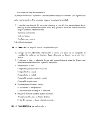 Una salvación sin Cristo como Dios.
Un perdón sin sacrificio expiatorio. Una vida eterna sin nuevo nacimiento. Una regeneración
sin fe. Una fe sin obras. Una seguridad sin perseverancia en la santidad.
2. La verdad experimental. E1 nuevo nacimiento y la vida del cielo son verdaderas joyas,
pero hay de ellas muchas imitaciones ruines. Hay que hacer distinción entre la verdadera
religión y la fe sin arrepentimiento.
Hablar sin sentimiento.
Vida sin luchas.
Confianza sin examen.
Perfección sin humildad.
II. LA COMPRA: «Compra la verdad.» Aquí tenemos que:
1. Corregir un error. Hablando estrictamente, la verdad y la gracia no son compradas ni
vendidas. Sin embargo, las Escrituras dicen: «Comprad sin dinero y sin precio vino y
leche.»
2. Explicando la frase, es adecuada. Porque toda alma anhelosa de salvación debería estar
dispuesta a comprar la verdad si pudiera ser vendida.
3. Parafraseando la frase.
Comprad lo que sea verdad verdadera.
Comprad toda la verdad.
Comprad sólo la verdad.
Comprad la verdad a cualquier precio.
Comprad la verdad ahora.
4. Razones para realizar esta compra.
Es ella misma lo más precioso.
La necesitaréis en la vida y en la eternidad.
5. Dirigios al mercado donde la podéis encontrar.
«Comprad de blí», dice la Palabra de Dios.
E1 día del mercado es ahora: «Venid, comprad.»
III. LA PROHIBICIÓN: «Y no la vendas.»
 