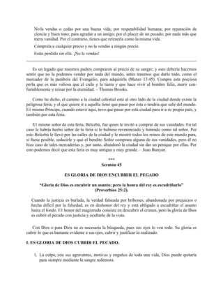 No la vendas o cedas por una buena vida; por respetabilidad humana; por reputación de
ciencia y buen tono; para agradar a un amigo; por el placer de un pecado; por nada más que
mera vanidad. Por el contrario, tienes que retenerla como la misma vida.
Cómprala a cualquier precio y no la vendas a ningún precio.
Estás perdido sin ella. ¡No la vendas!
Es un legado que nuestros padres compraron al precio de su sangre; y esto debería hacernos
sentir que no la podemos vender por nada del mundo, antes tenemos que darlo todo, como el
mercader de la parábola del Evangelio, para adquirirla (Mateo 13:45). Compra esta preciosa
perla que es más valiosa que el cielo y la tierra y que hace vivir al hombre feliz, morir con-
fortablemente y reinar por la eternidad. – Thomas Brooks.
Como he dicho, el camino a la ciudad celestial está al otro lado de la ciudad donde existe la
peligrosa feria, y el que quiere ir a aquélla tiene que pasar por ésta o tendría que salir del mundo.
E1 mismo Príncipe, cuando estuvo aquí, tuvo que pasar por esta ciudad para ir a su propio país, y
también por esta feria.
E1 mismo señor de esta feria, Belcebú, fue quien le invitó a comprar de sus vanidades. En tal
caso le habría hecho señor de la feria si le hubiese reverenciado y honrado como tal señor. Por
esto Belcebú le llevó por las calles de la ciudad y le mostró todos los reinos de este mundo para,
si fuese posible, seducirle y que el bendito Señor comprara alguna de sus vanidades, pero él no
hizo caso de tales mercaderías y, por tanto, abandonó la ciudad sin dar un penique por ellas. Por
esto podemos decir que esta feria es muy antigua y muy grande. – Juan Bunyan.
***
Sermón 45
ES GLORIA DE DIOS ENCUBRIR EL PEGADO
“Gloria de Dios es encubrir un asunto; pero la honra del rey es escudriñarlo”
(Proverbios 25:2).
Cuando la justicia es burlada, la verdad falseada por bribones, abandonada por prejuicios o
hecha difícil por la falsedad, es en deshonor del rey y está obligado a escudriñar el asunto
hasta el fondo. E1 honor del magistrado consiste en descubrir el crimen, pero la gloria de Dios
es cubrir el pecado con justicia y ocultarlo de la vista.
Con Dios o para Dios no es necesaria la búsqueda, pues sus ojos lo ven todo. Su gloria es
cubrir lo que es bastante evidente a sus ojos, cubrir y justificar lo realizado.
I. ES GLORIA DE DIOS CUBRIR EL PECADO.
1. La culpa, con sus agravantes, motivos y engaños de toda una vida, Dios puede quitarla
para siempre mediante la sangre redentora.
 