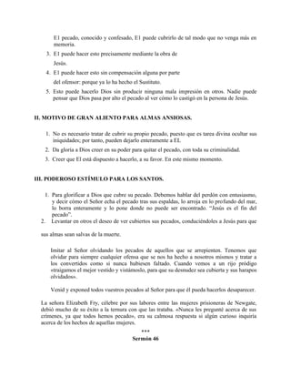 E1 pecado, conocido y confesado, E1 puede cubrirlo de tal modo que no venga más en
memoria.
3. E1 puede hacer esto precisamente mediante la obra de
Jesús.
4. E1 puede hacer esto sin compensación alguna por parte
del ofensor: porque ya lo ha hecho el Sustituto.
5. Esto puede hacerlo Dios sin producir ninguna mala impresión en otros. Nadie puede
pensar que Dios pasa por alto el pecado al ver cómo lo castigó en la persona de Jesús.
II. MOTIVO DE GRAN ALIENTO PARA ALMAS ANSIOSAS.
1. No es necesario tratar de cubrir su propio pecado, puesto que es tarea divina ocultar sus
iniquidades; por tanto, pueden dejarlo enteramente a EL
2. Da gloria a Dios creer en su poder para quitar el pecado, con toda su criminalidad.
3. Creer que El está dispuesto a hacerlo, a su favor. En este mismo momento.
III. PODEROSO ESTÍMULO PARA LOS SANTOS.
1. Para glorificar a Dios que cubre su pecado. Debemos hablar del perdón con entusiasmo,
y decir cómo el Señor echa el pecado tras sus espaldas, lo arroja en lo profundo del mar,
lo borra enteramente y lo pone donde no puede ser encontrado. “Jesús es el fin del
pecado”.
2. Levantar en otros el deseo de ver cubiertos sus pecados, conduciéndoles a Jesús para que
sus almas sean salvas de la muerte.
Imitar al Señor olvidando los pecados de aquellos que se arrepienten. Tenemos que
olvidar para siempre cualquier ofensa que se nos ha hecho a nosotros mismos y tratar a
los convertidos como si nunca hubiesen faltado. Cuando vemos a un rijo pródigo
«traigamos el mejor vestido y vistámoslo, para que su desnudez sea cubierta y sus harapos
olvidados».
Venid y exponed todos vuestros pecados al Señor para que él pueda hacerlos desaparecer.
La señora Elizabeth Fry, célebre por sus labores entre las mujeres prisioneras de Newgate,
debió mucho de su éxito a la ternura con que las trataba. «Nunca les pregunté acerca de sus
crímenes, ya que todos hemos pecado», era su calmosa respuesta si algún curioso inquiría
acerca de los hechos de aquellas mujeres.
***
Sermón 46
 