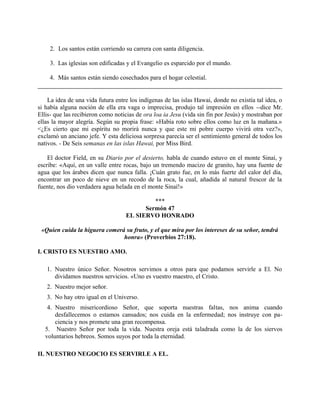 2. Los santos están corriendo su carrera con santa diligencia.
3. Las iglesias son edificadas y el Evangelio es esparcido por el mundo.
4. Más santos están siendo cosechados para el hogar celestial.
La idea de una vida futura entre los indígenas de las islas Hawai, donde no existía tal idea, o
si había alguna noción de ella era vaga o imprecisa, produjo tal impresión en ellos --dice Mr.
Ellis- que las recibieron como noticias de ora loa ia Jesu (vida sin fin por Jesús) y mostraban por
ellas la mayor alegría. Según su propia frase: «Había roto sobre ellos como luz en la mañana.»
<¿Es cierto que mi espíritu no morirá nunca y que este mi pobre cuerpo vivirá otra vez?»,
exclamó un anciano jefe. Y esta deliciosa sorpresa parecía ser el sentimiento general de todos los
nativos. - De Seis semanas en las islas Hawai, por Miss Bird.
El doctor Field, en su Diario por el desierto, habla de cuando estuvo en el monte Sinaí, y
escribe: «Aquí, en un valle entre rocas, bajo un tremendo macizo de granito, hay una fuente de
agua que los árabes dicen que nunca falla. ¡Cuán grato fue, en lo más fuerte del calor del día,
encontrar un poco de nieve en un recodo de la roca, la cual, añadida al natural frescor de la
fuente, nos dio verdadera agua helada en el monte Sinaí!»
***
Sermón 47
EL SIERVO HONRADO
«Quien cuida la higuera comerá su fruto, y el que mira por los intereses de su señor, tendrá
honra» (Proverbios 27:18).
I. CRISTO ES NUESTRO AMO.
1. Nuestro único Señor. Nosotros servimos a otros para que podamos servirle a El. No
dividamos nuestros servicios. «Uno es vuestro maestro, el Cristo.
2. Nuestro mejor señor.
3. No hay otro igual en el Universo.
4. Nuestro misericordioso Señor, que soporta nuestras faltas, nos anima cuando
desfallecemos o estamos cansados; nos cuida en la enfermedad; nos instruye con pa-
ciencia y nos promete una gran recompensa.
5. Nuestro Señor por toda la vida. Nuestra oreja está taladrada como la de los siervos
voluntarios hebreos. Somos suyos por toda la eternidad.
II. NUESTRO NEGOCIO ES SERVIRLE A EL.
 