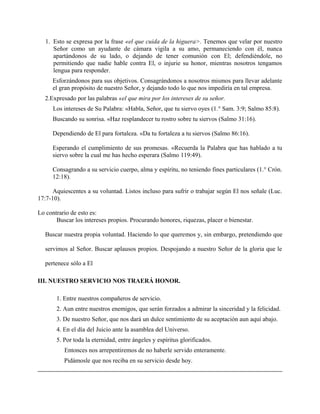 1. Esto se expresa por la frase «el que cuida de la higuera>. Tenemos que velar por nuestro
Señor como un ayudante de cámara vigila a su amo, permaneciendo con él, nunca
apartándonos de su lado, o dejando de tener comunión con El; defendiéndole, no
permitiendo que nadie hable contra El, o injurie su honor, mientras nosotros tengamos
lengua para responder.
Esforzándonos para sus objetivos. Consagrándonos a nosotros mismos para llevar adelante
el gran propósito de nuestro Señor, y dejando todo lo que nos impediría en tal empresa.
2.Expresado por las palabras «el que mira por los intereses de su señor.
Los intereses de Su Palabra: «Habla, Señor, que tu siervo oyes (1.° Sam. 3:9; Salmo 85:8).
Buscando su sonrisa. «Haz resplandecer tu rostro sobre tu siervos (Salmo 31:16).
Dependiendo de El para fortaleza. «Da tu fortaleza a tu siervos (Salmo 86:16).
Esperando el cumplimiento de sus promesas. «Recuerda la Palabra que has hablado a tu
siervo sobre la cual me has hecho esperara (Salmo 119:49).
Consagrando a su servicio cuerpo, alma y espíritu, no teniendo fines particulares (1.° Crón.
12:18).
Aquiescentes a su voluntad. Listos incluso para sufrir o trabajar según El nos señale (Luc.
17:7-10).
Lo contrario de esto es:
Buscar los intereses propios. Procurando honores, riquezas, placer o bienestar.
Buscar nuestra propia voluntad. Haciendo lo que queremos y, sin embargo, pretendiendo que
servimos al Señor. Buscar aplausos propios. Despojando a nuestro Señor de la gloria que le
pertenece sólo a El
III. NUESTRO SERVICIO NOS TRAERÁ HONOR.
1. Entre nuestros compañeros de servicio.
2. Aun entre nuestros enemigos, que serán forzados a admirar la sinceridad y la felicidad.
3. De nuestro Señor, que nos dará un dulce sentimiento de su aceptación aun aquí abajo.
4. En el día del Juicio ante la asamblea del Universo.
5. Por toda la eternidad, entre ángeles y espíritus glorificados.
Entonces nos arrepentiremos de no haberle servido enteramente.
Pidámosle que nos reciba en su servicio desde hoy.
 