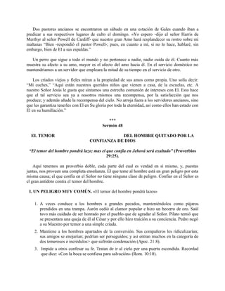 Dos pastores ancianos se encontraron un sábado en una estación de Gales cuando iban a
predicar a sus respectivos lugares de culto el domingo. «Yo espero -dijo el señor Harris de
Merthyr al señor Powell de Cardiff- que nuestro gran Amo hará resplandecer su rostro sobre mí
mañanas “Bien -respondió el pastor Powell-; pues, en cuanto a mí, si no lo hace, hablaré, sin
embargo, bien de El a sus espaldas.”
Un perro que sigue a todo el mundo y no pertenece a nadie, nadie cuida de él. Cuanto más
muestra su afecto a su amo, mayor es el afecto del amo hacia él. En el servicio doméstico no
mantendríamos a un servidor que empleara la mitad de su tiempo en el servicio de otro.
Los criados viejos y fieles miran a la propiedad de sus amos como propia. Uno solía decir:
“Mi coches,” “Aquí están nuestros queridos niños que vienen a casa, de la escuelas, etc. A
nuestro Señor Jesús le gusta que sintamos una estrecha comunión de intereses con El. Esto hace
que el tal servicio sea ya a nosotros mismos una recompensa, por la satisfacción que nos
produce; y además añade la recompensa del cielo. No arroja fuera a los servidores ancianos, sino
que les garantiza tenerles con El en Su gloria por toda la eternidad, así como ellos han estado con
El en su humillación.”
***
Sermón 48
EL TEMOR DEL HOMBRE QUITADO POR LA
CONFIANZA DE DIOS
“El temor del hombre pondrá lazo; mas el que confía en Jehová será exaltado” (Proverbios
29:25).
Aquí tenemos un proverbio doble, cada parte del cual es verdad en sí mismo, y, puestas
juntas, nos proveen una completa enseñanza. El que teme al hombre está en gran peligro por esta
misma causa; el que confía en el Señor no tiene ninguna clase de peligro. Confiar en el Señor es
el gran antídoto contra el temor del hombre.
I. UN PELIGRO MUY COMÚN. «El temor del hombre pondrá lazos»
1. A veces conduce a los hombres a grandes pecados, manteniéndolos como pájaros
prendidos en una trampa. Aarón cedió al clamor popular e hizo un becerro de oro. Saúl
tuvo más cuidado de ser honrado por el pueblo que de agradar al Señor. Pilato temió que
se presentara una queja de él al César y por ello hizo traición a su conciencia. Pedro negó
a su Maestro por temor a una simple criada.
2. Mantiene a los hombres apartados de la conversión. Sus compañeros les ridiculizarían;
sus amigos se enojarían; podrían ser perseguidos; y así entran muchos en la categoría de
dos temerosos e incrédulos> que sufrirán condenación (Apoc. 21:8).
3. Impide a otros confesar su fe. Tratan de ir al cielo por una puerta escondida. Recordad
que dice: «Con la boca se confiesa para salvación» (Rom. 10:10).
 