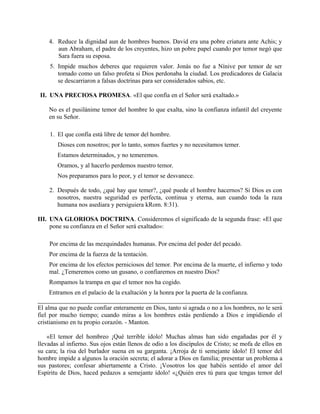 4. Reduce la dignidad aun de hombres buenos. David era una pobre criatura ante Achis; y
aun Abraham, el padre de los creyentes, hizo un pobre papel cuando por temor negó que
Sara fuera su esposa.
5. Impide muchos deberes que requieren valor. Jonás no fue a Nínive por temor de ser
tomado como un falso profeta si Dios perdonaba la ciudad. Los predicadores de Galacia
se descarriaron a falsas doctrinas para ser considerados sabios, etc.
II. UNA PRECIOSA PROMESA. «El que confía en el Señor será exaltado.»
No es el pusilánime temor del hombre lo que exalta, sino la confianza infantil del creyente
en su Señor.
1. El que confía está libre de temor del hombre.
Dioses con nosotros; por lo tanto, somos fuertes y no necesitamos temer.
Estamos determinados, y no temeremos.
Oramos, y al hacerlo perdemos nuestro temor.
Nos preparamos para lo peor, y el temor se desvanece.
2. Después de todo, ¿qué hay que temer?, ¿qué puede el hombre hacernos? Si Dios es con
nosotros, nuestra seguridad es perfecta, continua y eterna, aun cuando toda la raza
humana nos asediara y persiguiera kRom. 8:31).
III. UNA GLORIOSA DOCTRINA. Consideremos el significado de la segunda frase: «El que
pone su confianza en el Señor será exaltado»:
Por encima de las mezquindades humanas. Por encima del poder del pecado.
Por encima de la fuerza de la tentación.
Por encima de los efectos perniciosos del temor. Por encima de la muerte, el infierno y todo
mal. ¿Temeremos como un gusano, o confiaremos en nuestro Dios?
Rompamos la trampa en que el temor nos ha cogido.
Entramos en el palacio de la exaltación y la honra por la puerta de la confianza.
El alma que no puede confiar enteramente en Dios, tanto si agrada o no a los hombres, no le será
fiel por mucho tiempo; cuando miras a los hombres estás perdiendo a Dios e impidiendo el
cristianismo en tu propio corazón. - Manton.
«El temor del hombreo ¡Qué terrible ídolo! Muchas almas han sido engañadas por él y
llevadas al infierno. Sus ojos están llenos de odio a los discípulos de Cristo; se mofa de ellos en
su cara; la risa del burlador suena en su garganta. ¡Arroja de ti semejante ídolo! El temor del
hombre impide a algunos la oración secreta; el adorar a Dios en familia; presentar un problema a
sus pastores; confesar abiertamente a Cristo. ¡Vosotros los que habéis sentido el amor del
Espíritu de Dios, haced pedazos a semejante ídolo! «¿Quién eres tú para que tengas temor del
 