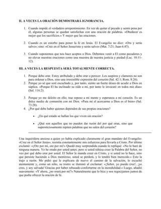 II. A VECES LA ORACIÓN DEMOSTRARÁ IGNORANCIA.
1. Cuando impide el verdadero arrepentimiento. En vez de quitar el pecado y sentir pena por
él, algunas personas se quedan satisfechas con una oración de palabras. «Obedecer es
mejor que los sacrificios.» Y mejor que las oraciones.
2. Cuando es un estorbo para poner la fe en Jesús. El Evangelio no dice: «Ora y serás
salvo»; sino: «Cree en el Señor Jesucristo y serás salvo» (Mat. 7:21; Juan 6:47).
3. Cuando suponemos que nos hace aceptos a Dios. Debemos venir a El como pecadores y
no elevar nuestras oraciones como una muestra de nuestra justicia y piedad (Luc. 18:11-
12).
III. A VECES LA RESPUESTA SERÁ TOTALMENTE CORRECTA.
1. Porque debo orar. Estoy atribulado y debo orar o perecer. Los suspiros y clamores no son
para ordenar a Dios, sino una irresistible expresión del corazón (Sal. 42:1; Rom. 8:26).
2. Porque yo sé que seré escuchado y, por tanto, siento un fuerte deseo de acudir a Dios en
súplica. «Porque El ha inclinado su oído a mí, por tanto le invocaré en todos mis días»
(Sal. 116:2).
3. Porque yo me deleito en ello; trae reposo a mi mente y esperanza a mi corazón. Es un
dulce medio de comunión con mi Dios. «Para mí el acercarme a Dios es el bien» (Sal.
73:28).
4. ¿Por qué debe haber quienes dependen de sus propias oraciones?
• ¿En qué estado se hallan los que viven sin oración?
• ¿Qué son aquellos que no pueden dar razón del por qué oran, sino que
supersticiosamente repiten palabras que no salen del corazón?
Una inquiridora ansiosa a quien yo había explicado claramente el gran mandato del Evangelio:
«Cree en el Señor Jesús», resistía constantemente mis esfuerzos para llevarla a Cristo. Por último
exclamó: «¡Ore por mí, ore por mí!» Quedó muy sorprendida cuando le repliqué: «No lo haré de
ninguna manera. Yo he orado por usted antes; pero si usted rehúsa creer la Palabra del Señor, no
veo por qué debo orar por usted. El Señor le manda creer en Cristo, y si usted no lo hace, sino
que persiste haciendo a Dios mentiroso, usted se perderá, y lo tendrá bien merecido.» Esto la
trajo a razón. Me pidió que le explicara de nuevo el camino de la salvación, lo escuchó
atentamente y, como un niño, su rostro se iluminó al exclamar: «¡Señor, yo puedo cree!, ¡yo
creo, y soy salvada! Gracias por haber rehusado confortarme en la incredulidad.» Luego, añadió
suavemente: «Y ahora, ¿no orará por mí?» Naturalmente que lo hice y nos regocijamos juntos de
que podía ofrecer la oración de fe.
 