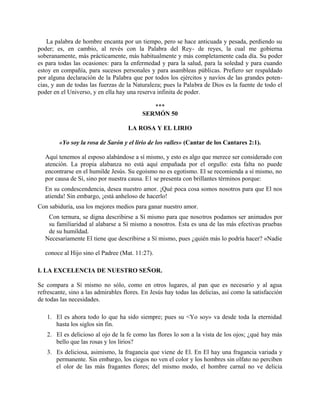 La palabra de hombre encanta por un tiempo, pero se hace anticuada y pesada, perdiendo su
poder; es, en cambio, al revés con la Palabra del Rey- de reyes, la cual me gobierna
soberanamente, más prácticamente, más habitualmente y más completamente cada día. Su poder
es para todas las ocasiones: para la enfermedad y para la salud, para la soledad y para cuando
estoy en compañía, para sucesos personales y para asambleas públicas. Prefiero ser respaldado
por alguna declaración de la Palabra que por todos los ejércitos y navíos de las grandes poten-
cias, y aun de todas las fuerzas de la Naturaleza; pues la Palabra de Dios es la fuente de todo el
poder en el Universo, y en ella hay una reserva infinita de poder.
***
SERMÓN 50
LA ROSA Y EL LIRIO
«Yo soy la rosa de Sarón y el lirio de los valles» (Cantar de los Cantares 2:1).
Aquí tenemos al esposo alabándose a sí mismo, y esto es algo que merece ser considerado con
atención. La propia alabanza no está aquí empañada por el orgullo: esta falta no puede
encontrarse en el humilde Jesús. Su egoísmo no es egotismo. El se recomienda a sí mismo, no
por causa de Sí, sino por nuestra causa. E1 se presenta con brillantes términos porque:
En su condescendencia, desea nuestro amor. ¡Qué poca cosa somos nosotros para que El nos
atienda! Sin embargo, ¡está anheloso de hacerlo!
Con sabiduría, usa los mejores medios para ganar nuestro amor.
Con ternura, se digna describirse a Sí mismo para que nosotros podamos ser animados por
su familiaridad al alabarse a Sí mismo a nosotros. Esta es una de las más efectivas pruebas
de su humildad.
Necesariamente El tiene que describirse a Sí mismo, pues ¿quién más lo podría hacer? «Nadie
conoce al Hijo sino el Padree (Mat. 11:27).
I. LA EXCELENCIA DE NUESTRO SEÑOR.
Se compara a Sí mismo no sólo, como en otros lugares, al pan que es necesario y al agua
refrescante, sino a las admirables flores. En Jesús hay todas las delicias, así como la satisfacción
de todas las necesidades.
1. El es ahora todo lo que ha sido siempre; pues su <Yo soy» va desde toda la eternidad
hasta los siglos sin fin.
2. El es delicioso al ojo de la fe como las flores lo son a la vista de los ojos; ¿qué hay más
bello que las rosas y los lirios?
3. Es deliciosa, asimismo, la fragancia que viene de El. En El hay una fragancia variada y
permanente. Sin embargo, los ciegos no ven el color y los hombres sin olfato no perciben
el olor de las más fragantes flores; del mismo modo, el hombre carnal no ve delicia
 