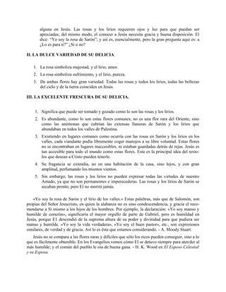 alguna en Jesús. Las rosas y los lirios requieren ojos y luz para que puedan ser
apreciadas; del mismo modo, el conocer a Jesús necesita gracia y buena disposición. El
dice: “Yo soy la rosa de Sarón”; y así es, esencialmente, pero la gran pregunta aquí es: a
¿Lo es para ti?” ¿Sí o no?
II. LA DULCE VARIEDAD DE SU DELICIA.
1. La rosa simboliza majestad, y el lirio, amor.
2. La rosa simboliza sufrimiento, y el lirio, pureza.
3. De ambas flores hay gran variedad. Todas las rosas y todos los lirios, todas las bellezas
del cielo y de la tierra coinciden en Jesús.
III. LA EXCELENTE FRESCURA DE SU DELICIA.
1. Significa que puede ser tomado y gozado como lo son las rosas y los lirios.
2. Es abundante, como lo son estas flores comunes; no es una flor rara del Oriente, sino
como las anémonas que cubrían las extensas llanuras de Sarón y los lirios que
abundaban en todos los valles de Palestina.
3. Existiendo en lugares comunes como ocurría con las rosas en Sarón y los lirios en los
valles, cada viandante podía libremente coger manojos a su libre voluntad. Estas flores
no se encontraban en lugares inaccesibles, ni estaban guardadas detrás de rejas. Jesús es
tan accesible para todo el mundo como estas flores. Esta es la principal idea del texto:
los que desean a Cristo pueden tenerle.
4. Su fragancia se extendía, no en una habitación de la casa, sino lejos, y con gran
amplitud, perfumando los mismos vientos.
5. Sin embargo, las rosas y los lirios no pueden expresar todas las virtudes de nuestro
Amado, ya que no son permanentes e imperecederas. Las rosas y los lirios de Sarón se
secaban pronto; pero El no morirá jamás.
«Yo soy la rosa de Sarón y el lirio de los valles.» Estas palabras, más que de Salomón, son
propias del Señor Jesucristo, en quien la alabanza no es sino condescendencia, y gracia el reco-
mendarse a Sí mismo a los hijos de los hombres. Por ejemplo, la declaración: «Yo soy manso y
humilde de corazón», significaría el mayor orgullo de parte de Gabriel, pero es humildad en
Jesús, porque E1 descendió de la suprema altura de su poder y divinidad para que pudiera ser
manso y humilde. «Yo soy la vida verdadera», «Yo soy el buen pastor», etc., son expresiones
similares, de verdad y de gracia. Así lo es ésta que estamos considerando. - A. Moody Stuart.
Jesús no se compara a las flores raras y difíciles que sólo los ricos pueden conseguir, sino a lo
que es fácilmente obtenible. En los Evangelios vemos cómo El se detuvo siempre para atender al
más humilde; y el común del pueblo le oía de buena gana. - H. K. Wood en El Esposo Celestial
y su Esposa.
 