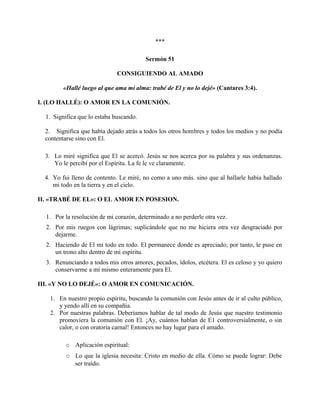***
Sermón 51
CONSIGUIENDO AL AMADO
«Hallé luego al que ama mi alma: trabé de El y no lo dejé» (Cantares 3:4).
I. (LO HALLÉ): O AMOR EN LA COMUNIÓN.
1. Significa que lo estaba buscando.
2. Significa que había dejado atrás a todos los otros hombres y todos los medios y no podía
contentarse sino con El.
3. Lo miré significa que El se acercó. Jesús se nos acerca por su palabra y sus ordenanzas.
Yo le percibí por el Espíritu. La fe le ve claramente.
4. Yo fui lleno de contento. Le miré, no como a uno más. sino que al hallarle había hallado
mi todo en la tierra y en el cielo.
II. «TRABÉ DE EL»: O EL AMOR EN POSESION.
1. Por la resolución de mi corazón, determinado a no perderle otra vez.
2. Por mis ruegos con lágrimas; suplicándole que no me hiciera otra vez desgraciado por
dejarme.
2. Haciendo de El mi todo en todo. El permanece donde es apreciado; por tanto, le puse en
un trono alto dentro de mi espíritu.
3. Renunciando a todos mis otros amores, pecados, ídolos, etcétera. El es celoso y yo quiero
conservarme a mí mismo enteramente para El.
III. «Y NO LO DEJÉ»: O AMOR EN COMUNICACIÓN.
1. En nuestro propio espíritu, buscando la comunión con Jesús antes de ir al culto público,
y yendo allí en su compañía.
2. Por nuestras palabras. Deberíamos hablar de tal modo de Jesús que nuestro testimonio
promoviera la comunión con El. ¡Ay, cuántos hablan de E1 controversialmente, o sin
calor, o con oratoria carnal! Entonces no hay lugar para el amado.
o Aplicación espiritual:
o Lo que la iglesia necesita: Cristo en medio de ella. Cómo se puede lograr: Debe
ser traído.
 