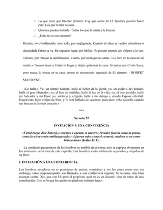 o Lo que tiene que hacerse primero: Hay que asirse de El. Quiénes pueden hacer
esto: Los que le han hallado.
o Quiénes pueden hallarlo: Todos los que le aman y le buscan.
o ¿Estás tú en este número?
Retenle, no ofendiéndole; ante todo, por negligencia. Cuando el alma se vuelve dormilona o
descuidada Cristo se va. En segundo lugar, por ídolos. No puedes retener dos objetos a la vez.
Tercero, por rehusar la santificación. Cuarto, por un hogar no santo. <Lo metí en la casa de mi
madre.» Procura traer a Cristo tu hogar y déjale gobernar tu casa. Si andas con Cristo fuera,
pero nunca lo tomas en tu casa, pronto te encontrarás separado de El siempre. - ROBERT
McCHEYNE.
«Lo hallé.» Yo, un simple hombre, hallé al Señor de la gloria: yo, un esclavo del pecado,
hallé al gran libertador; yo, el hijo de tinieblas, hallé la luz de la vida; yo, el más perdido, hallé
mi Salvador y mi Dios; yo, solitario y afligido, hallé a mi Amigo v amado Esposo celestial.
Haced esto, hijos e hijas de Sión, y El será hallado de vosotros, pues dice: «Me hallaréis cuando
me buscareis de todo corazón.»
***
Sermón 52
INVITACION A UNA CONFERENCIA
«Venid luego, dice Jehová, y estemos a cuenta; si vuestros Pecados fueron como la grana,
como la nieve serán emblanquecidos; si fueren rojos cono el carmesí, vendrán a ser como
blanca lana» (Isaías 1:18).
La condición pecaminosa de los hombres es terrible en extremo; esto se expresa vivamente en
los anteriores versículos de este capítulo. Los hombres están totalmente separados y alejados de
su Dios.
I. INVITACIÓN A UNA CONFERENCIA.
Los hombres pecadores no se preocupan de pensar, considerar y ver las cosas como son; sin
embargo, estos despreocupados son llamados a una conferencia urgente. Si razonan, más bien
razonan contra Dios que con El; pero el propósito aquí no es de discutir, sino de tratar de una
conciliación. Esto es lo que las gentes no piadosas rehúsan hacer:
 