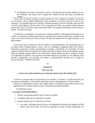 4. El desespero que causa el pecado es notorio: «Mi pecado está siempre delante de mí.»
Sin embargo, será lavado con la sangre del Cordero de Dios que quita el pecado del
mundo.
Cierta clase de tintura escarlata es puesta primero en frío r después en caliente. Así ocurre
con el pecado, somos teñidos doblemente como pecadores: En primer lugar por razón de na-
cimiento, y en segundo lugar por la práctica. Nuestros pecados son como escarlata, pero por la fe
en Cristo serán blancos como la nieve. Por la expiación de Cristo, aun cuando nuestras ofensas
fueran rojas como el carmesí, serán como blanca lana. Esto significa tan blancos como la lana no
teñida. -Friendly Greetings.
Un pecador es comparado a un negro que no puede cambiar •u piel porque forma parte de sí
mismo; sin embargo, el Señor puede quitar el pecado de un modo tan entero que el negro puede
venir a ser como un blanco de raza caucásica. El quita las manchas de los tigres humanos, y no
deja ninguna.
Se nos dice que la escarlata de Tiro era teñida, no superficialmente, sino sumergida una vez
en tintura fuerte. Después puesta a secar y otra vez sumergida y golpeada dentro de la tintura.
Podríamos compararlo al alma acostumbrada al pecado y reincidente en los pecados. El color
carmesí estaba tan bien incorporado en el tejido que todo el mundo sabía que de ninguna manera
podía ser quitado, porque estaba en el corazón de la misma materia de que se componía. Puede
ser comparado al pecador, cuyo pecado está metido dentro de su propio ser; sin embargo, tales
pecados, comparados a la escarlata, son entera y sustancialmente lavados por la sangre de
nuestro Salvador. -TOMÁS FULLER.
***
Sermón 53
SIN LLUVIA
«Y aun a las nubes mandaré que no derrames lluvia sobre ella» (Isaías 5:6).
La lluvia es esencial para el crecimiento de las semillas y los frutos, y la falta de lluvia, por
un tiempo considerable, es una terrible calamidad y juicio, especialmente en climas tórridos.
Una cosa es sobremanera enojosa: que vengan nubes y no derramen agua sobre la tierra. Esto
significa tener los medios de gracia, pero no la gracia que pueden producir.
Consideremos, pues:
I. LO QUE ESTO SIGNIFICA.
1. Pastores que pueden predicar, pero lo hacen sin poder.
2. La palabra leída, pero no aplicada al corazón.
3. Oración formal, pero no intercurso con Dios.
• Las nubes, ordenadas para dar lluvia, son impedidas de hacerlo por mandato de Dios
mismo, que tiene la llave de la lluvia, ordenadas a retener su riego refrigerante. No
 