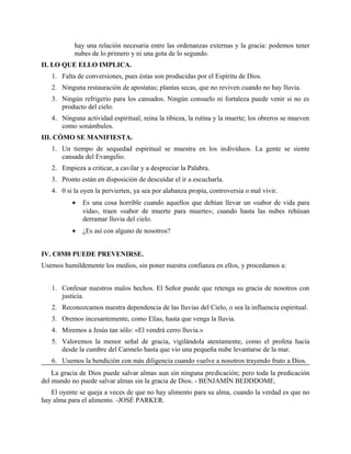 hay una relación necesaria entre las ordenanzas externas y la gracia: podemos tener
nubes de lo primero y ni una gota de lo segundo.
II. LO QUE ELLO IMPLICA.
1. Falta de conversiones, pues éstas son producidas por el Espíritu de Dios.
2. Ninguna restauración de apostatas; plantas secas, que no reviven cuando no hay lluvia.
3. Ningún refrigerio para los cansados. Ningún consuelo ni fortaleza puede venir si no es
producto del cielo.
4. Ninguna actividad espiritual; reina la tibieza, la rutina y la muerte; los obreros se mueven
como sonámbulos.
III. CÓMO SE MANIFIESTA.
1. Un tiempo de sequedad espiritual se muestra en los individuos. La gente se siente
cansada del Evangelio.
2. Empieza a criticar, a cavilar y a despreciar la Palabra.
3. Pronto están en disposición de descuidar el ir a escucharla.
4. 0 si la oyen la pervierten, ya sea por alabanza propia, controversia o mal vivir.
• Es una cosa horrible cuando aquellos que debían llevar un «sabor de vida para
vida», traen «sabor de muerte para muerte»; cuando hasta las nubes rehúsan
derramar lluvia del cielo.
• ¿Es así con alguno de nosotros?
IV. C0M0 PUEDE PREVENIRSE.
Usemos humildemente los medios, sin poner nuestra confianza en ellos, y procedamos a:
1. Confesar nuestros malos hechos. El Señor puede que retenga su gracia de nosotros con
justicia.
2. Reconozcamos nuestra dependencia de las lluvias del Cielo, o sea la influencia espiritual.
3. Oremos incesantemente, como Elías, hasta que venga la lluvia.
4. Miremos a Jesús tan sólo: «El vendrá cerro lluvia.»
5. Valoremos la menor señal de gracia, vigilándola atentamente, como el profeta hacía
desde la cumbre del Carmelo hasta que vio una pequeña nube levantarse de la mar.
6. Usemos la bendición con más diligencia cuando vuelve a nosotros trayendo fruto a Dios.
La gracia de Dios puede salvar almas aun sin ninguna predicación; pero toda la predicación
del mundo no puede salvar almas sin la gracia de Dios. - BENJAMÍN BEDDDOME.
El oyente se queja a veces de que no hay alimento para su alma, cuando la verdad es que no
hay alma para el alimento. -JOSÉ PARKER.
 