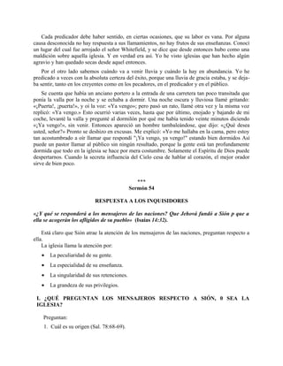 Cada predicador debe haber sentido, en ciertas ocasiones, que su labor es vana. Por alguna
causa desconocida no hay respuesta a sus llamamientos, no hay frutos de sus enseñanzas. Conocí
un lugar del cual fue arrojado el señor Whitefield, y se dice que desde entonces hubo como una
maldición sobre aquella iglesia. Y en verdad era así. Yo he visto iglesias que han hecho algún
agravio y han quedado secas desde aquel entonces.
Por el otro lado sabemos cuándo va a venir lluvia y cuándo la hay en abundancia. Yo he
predicado a veces con la absoluta certeza del éxito, porque una lluvia de gracia estaba, y se deja-
ba sentir, tanto en los creyentes como en los pecadores, en el predicador y en el público.
Se cuenta que había un anciano portero a la entrada de una carretera tan poco transitada que
ponía la valla por la noche y se echaba a dormir. Una noche oscura y lluviosa llamé gritando:
«¡Puerta!, ¡puerta!», y oí la voz: «Ya vengo»; pero pasó un rato, llamé otra vez y la misma voz
replicó: «Ya vengo.» Esto ocurrió varias veces, hasta que por último, enojado y bajando de mi
coche, levanté la valla y pregunté al dormilón por qué me había tenido veinte minutos diciendo
«¡Ya vengo!», sin venir. Entonces apareció un hombre tambaleándose, que dijo: «¿Qué desea
usted, señor?» Pronto se deshizo en excusas. Me explicó: «Yo me hallaba en la cama, pero estoy
tan acostumbrado a oír llamar que respondí "¡Ya vengo, ya vengo!" estando bien dormidos Así
puede un pastor llamar al público sin ningún resultado, porque la gente está tan profundamente
dormida que todo en la iglesia se hace por mera costumbre. Solamente el Espíritu de Dios puede
despertarnos. Cuando la secreta influencia del Cielo cesa de hablar al corazón, el mejor orador
sirve de bien poco.
***
Sermón 54
RESPUESTA A LOS INQUISIDORES
«¿Y qué se responderá a los mensajeros de las naciones? Que Jehová fundó a Sión p que a
ella se acogerán los afligidos de su pueblo» (Isaías 14:32).
Está claro que Sión atrae la atención de los mensajeros de las naciones, preguntan respecto a
ella.
La iglesia llama la atención por:
• La peculiaridad de su gente.
• La especialidad de su enseñanza.
• La singularidad de sus retenciones.
• La grandeza de sus privilegios.
I. ¿QUÉ PREGUNTAN LOS MENSAJEROS RESPECTO A SIÓN, 0 SEA LA
IGLESIA?
Preguntan:
1. Cuál es su origen (Sal. 78:68-69).
 