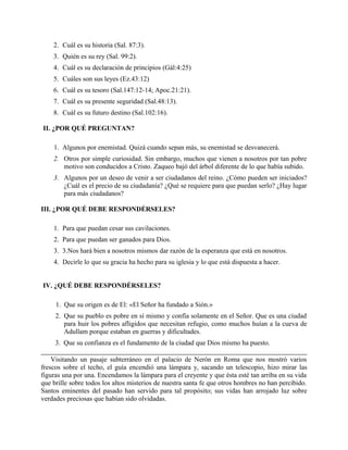 2. Cuál es su historia (Sal. 87:3).
3. Quién es su rey (Sal. 99:2).
4. Cuál es su declaración de principios (Gál:4:25)
5. Cuáles son sus leyes (Ez.43:12)
6. Cuál es su tesoro (Sal.147:12-14; Apoc.21:21).
7. Cuál es su presente seguridad (Sal.48:13).
8. Cuál es su futuro destino (Sal.102:16).
II. ¿POR QUÉ PREGUNTAN?
1. Algunos por enemistad. Quizá cuando sepan más, su enemistad se desvanecerá.
2. Otros por simple curiosidad. Sin embargo, muchos que vienen a nosotros por tan pobre
motivo son conducidos a Cristo. Zaqueo bajó del árbol diferente de lo que había subido.
3. Algunos por un deseo de venir a ser ciudadanos del reino. ¿Cómo pueden ser iniciados?
¿Cuál es el precio de su ciudadanía? ¿Qué se requiere para que puedan serlo? ¿Hay lugar
para más ciudadanos?
III. ¿POR QUÉ DEBE RESPONDÉRSELES?
1. Para que puedan cesar sus cavilaciones.
2. Para que puedan ser ganados para Dios.
3. 3.Nos hará bien a nosotros mismos dar razón de la esperanza que está en nosotros.
4. Decirle lo que su gracia ha hecho para su iglesia y lo que está dispuesta a hacer.
IV. ¿QUÉ DEBE RESPONDÉRSELES?
1. Que su origen es de El: «El Señor ha fundado a Sión.»
2. Que su pueblo es pobre en sí mismo y confía solamente en el Señor. Que es una ciudad
para huir los pobres afligidos que necesitan refugio, como muchos huían a la cueva de
Adullam porque estaban en guerras y dificultades.
3. Que su confianza es el fundamento de la ciudad que Dios mismo ha puesto.
Visitando un pasaje subterráneo en el palacio de Nerón en Roma que nos mostró varios
frescos sobre el techo, el guía encendió una lámpara y, sacando un telescopio, hizo mirar las
figuras una por una. Encendamos la lámpara para el creyente y que ésta esté tan arriba en su vida
que brille sobre todos los altos misterios de nuestra santa fe que otros hombres no han percibido.
Santos eminentes del pasado han servido para tal propósito; sus vidas han arrojado luz sobre
verdades preciosas que habían sido olvidadas.
 
