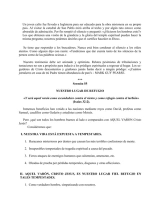 Un joven cafre fue llevado a Inglaterra para ser educado para la obra misionera en su propio
país. Al visitar la catedral de San Pablo miró arriba al techo y por algún rato estuvo como
abstraído de admiración. Por fin rompió el silencio y preguntó: «¿Hicieron los hombres esto?»
Los que obtienen una visión de la grandeza y la gloria del templo espiritual pueden hacer la
misma pregunta; nosotros podemos decirles que el «artífice hacedor es Dios».
Se tiene que responder a los buscadores. Nunca está bien condenar al silencio a los oídos
atentos. Como alguien dijo con razón: «Tendremos que dar cuenta tanto de los silencios de la
pereza como de las palabras ociosas.»
Nuestro testimonio debe ser animado y optimista. Relates pesimistas de tribulaciones y
tentaciones no son a propósito para inducir a los pródigos espirituales a regresar al hogar. Los se-
guidores de Cristo descontentos y gruñones jamás harán decir a ningún pródigo: «¡Cuántos
jornaleros en casa de mi Padre tienen abundancia de pan!» - MARK GUY PEARSE.
***
Sermón 55
NUESTRO LUGAR DE REFUGIO
«Y será aquel varón como escondedero contra el viento y como refugio contra el turbión»
(Isaías 32:2).
Inmensos beneficios han venido a las naciones mediante reyes como David, profetas como
Samuel, caudillos como Gedeón y estadistas como Moisés.
Pero ¿qué son todos los hombres buenos al lado o comparados con AQUEL VARON Cristo
Jesús?
Consideremos que:
I. NUESTRA VIDA ESTÁ EXPUESTA A TEMPESTADES.
1. Huracanes misteriosos por dentro que causan las más terribles confusiones de mente.
2. Insuperables tempestades de tragedia espiritual a causa del pecado.
3. Fieros ataques de enemigos humanos que calumnian, amenazan, etc.
4. Oleadas de prueba por pérdidas temporales, disgustos y otras aflicciones.
II. AQUEL VARÓN, CRISTO JESUS, ES NUESTRO LUGAR FIEL REFUGIO EN
TALES TEMPESTADES.
1. Como verdadero hombre, simpatizando con nosotros.
 