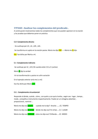 5ºPASO : Analizar los complementos del predicado .
A continuación mostraremos todos los complementos que nos pueden aparecer en la oración
y las pruebas que debemos poner en práctica:

C.D Complemento directo:
- Se sustituye por LO , LA , LOS , LAS .
-Se transforma en sujeto en la oración pasiva. María me dijo ESO -----María me lo dijo
Eso fue dicho por María a mí.

C.I : Complemento indirecto
-Se sustituye por LE , LES ( SE cuando están C.D y C.I juntos)
María le dijo la verdad
-En la transformación a pasiva no sufre variación
En el ejemplo anterior sería me ( a mí)
Eso fue dicho por María a mí

C.C. : Complemento circunstancial
Responde al dónde, cuándo , cómo , con quién y con qué al verbo , según sea : lugar , tiempo ,
modo , compañía o instrumento respectivamente. Puede ser un sintagma adverbial ,
preposicional , nominal …
María me dijo eso anoche

cuándo me lo dijo? Anoche …….CC. TIEMPO

María me dijo eso en el bar dónde me dijo eso? En el bar…..C.C LUGAR
María me dijo eso chillando cómo me dijo eso? Chillando……CC. MODO

 