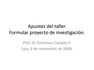 Apuntes del taller.  Formular proyecto de investigación. Prof. Dr. Francisco Campos F. Loja, 6 de noviembre de 2009. 