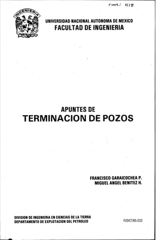 UNIVERSIDAD NACIONAL AUTONOMA DE MEXICO
FACULTAD DE INGENIERIA
APUNTES DE
TERMINACION DE POZOS
FRANCISCO GARAICOCHEA P.
DIVISION DE INGENIERIA EN CIENCIAS DE LA TIERRA
DEPARTAMENTO DE EXPLOTACION DEL PETROLEO
MIGUEL ANGEL BENITEZ H.
FI/DICT/85-032
 