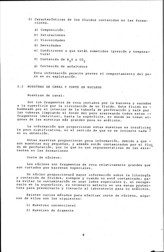 2) Características de los fluidos contenidos en las forma-
ciones.
a) Composición.
b) Saturaciones
e) Viscosidades
d) Densidades
e) Condiciones a que están sometidos (presión y tempera-
tura)
f) Contenido de H2 S y C0 2
g) Contenido de asfaltenos
Esta información permite prever el comportamiento del po-
zo en su explotación.
2.2 MUESTRAS DE CANAL Y CORTE DE NUCLEOS
Muestras de canal:
Son los fragmentos de roca cortados por la barrena y sacados
a la superfici'e por la circulación· de 'Un fluido. Este fluido es -
bombeado por el interior de la tubería de perforación y sale por
las toberas limpiando el fondo del pozo acarreando todos estos --
fragmentos (detritos), hasta la superficie, en donde se tornan al-
gunas de las muestras más grandes para su análisis.
La info~mación que proporcionan estas muestras es insuficien
te pero significativa, en el sentido de que no se invierte nada ~
en su obtención.
Estas muestras proporcionan poca información, debido a que -
son muestras muy pequeñas, y además están contaminadas por el flui
do de perforación, por lo que no son representativas de las exis--
tentes en las formaciones
Corte de n6cleos:
Los n6cleos son fragmentos de roca relativamente grandes que
son cortados por barrenas especiales.
Un núcleo proporcionará mayor información sobre la litología
y conte~ido de fluidos, siempre y cuando no esté contaminado; pa-
ra evitar la contaminación se usan lodos especiales y, al recupe-
rarlo en la superficie, es necesario meterlo en una manga protec-
tora para preservarlo y llevarlo al laboratorio para ~u análisis.
Existen varios métodos para efectua·r corte de· núcleos, algu-
nos de ellos son los siguientes:
l) Muestreo convencional
2) Muestreo de diarnente
4
 