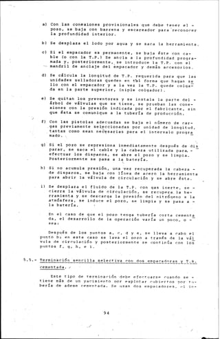 a) Con las conexiones provisionales que debe tener el -
pozo, se baja con barrena y escareador para -reconorer
la profundidad interior.
b) Se desplaza el lodo por agua y se saca la herramienta.
e) Si el empacador es permanente, se baja éste con ca-
ble (o con la T. P.) Se ancla a la profundidad progra-
mada y, -posteriormente, se introduce la T.P. con el
mandril de anclaje del ~mpacador y dem¡s. accesorios.
d) Se cálcula la longitud de T.P. requerida para que las
unidades selladoras queden en t~l forma que hagan se
llo con el empacador y a la vez la T.P. quede colqa~
da en la parte superior, (niple colgador).
e) Se quitan los preventores y se instala la parte del -
árbol de válvulas que se tiene, se prueban las cone-
xiones con la presión indicada por el faBricante, sin
que ésta se comunique a la tubería de producción.
f) Con las pistolas adecuadas se baja el número de car-
gas previamente seleccionadas por unidad de longitud,
tantas como sean ned~sarias .para el intervalo progra
mado. · -
'g) Si el pozo se represiona inmediatamente desptl~s de dis
parar, se saca el cable y la cabeza utiliz.ada para.-
efectuar los disparos, se abre el pozo y se limpia.
Posteriormente se pasa a la batería.
h) Si no acumula presión, una "Vez recuperada la cabeza -
de disparos, se baja con l!nea de acero la herramienta
para abrir la válvula de circulación y se abre ésta.
i l Se desplaza el fluido de la T. P. con gas inerte, se -
cierra la v'lv11la de circulaci5n, se recupe~a la he-
rramienta y se descarga la presi6n del nitr6qeno a la
.atmósfera, se in.duce ~1 pozo, se limpia y se pasa a -
la bat"ería.
En el caso de que el pozo tenga tubería corta cementa
da, el desarrollo de la operación varía un 9oco, o -
sea:
Oespu~s de los puntos a, e, d y e, se lleva a rabo el
p11nto b; en este caso se lava el pozo a trav~s de la v&l
vula de circulación y posteriormente se continúa r.on loS
puntos f, g, h, e. i.
5. 5.- Termina e; ió n SP-n C'" i 1 1 a se 1 e ct" i va ron dos e mpa r:-a .~~.!..~~-Y.-.~.:...t:...:_
cementada./"
Este tipo de terminari6n d~bP efe~tJJarsP ruando se -
tiene más de un yacimie-nto por explotar· r.ubiertos !JOr tu-
bería de ademe cemenLaOa. Se 11san dos empacadores. (-1 in-
94
 