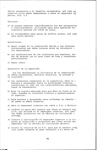 feriar p~rmanente y el superior recuperable, as! como ac
cesorios entre ambos empacadores y sobre el empacador su
perior. Fig. 5.5
Ventajas:
a) Se pueden explotar simult&neamente los dos yacimientos
o individuaimente, utilizando para esta operación he-
rramienta operada con línea de acero.
b) Es recomendable para pozos de difícil acceso, así como
para pozoS marinos.
Desventajas:
a) Mayor tiempo en la terminación debido a las diversas
herramientas que deben bajarse antes de introducir -
los empacadores.
b) Las perforaciones de los intervalos por explotar, de-
ben de hacerse con el pozo lleno de lodo y conexiones
provisionales.
e) Mayor costo.
Desarrollo de la operación.
Una vez determinada la eficiencia de la cementación
en ambos yacimientos, mediante registros, se procede a
lo siguiente:
a) Con conexiones temporales en la superficie~ b&je la -
barrena y escareador hasta 1• profundidad interior,
acondicione el lodo con las características adecuadas~
saque la herramienta.
b) Baje la pistola adecuada para que ésta no flote en el
lodo, disp&re el intervalo inferior y posteriormente
el superior.
e) Baje barrena y escareador para conformar la tubería -
de ademe en ambos disparos.
d) Meta el empacador inferior con cable o T.P. y ánclelo.
et Gonécte la parte del aparejo que lleva el mandril•mul
ti~v, que anclará en el empacador inferior, así como
·los demás accesorios con la válvula de circulación -
cerrada.
f) Conecte a continuación el empacador superior a la tu-
bería de ~reducción y accesorios que lleve arriba del
empacador con la-válvula de circulación abierta.
gl Ajuste la longitud de la T.P. para que el mandril infe
rior quede cargando el peso necesario y el resto de
95
 