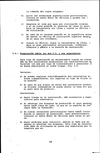 la tuber!a del niple colgador.
h) Quite las conexiones superficiales pr'ovisionales,
instale el medio árbol de v~lvulas y pruebe las -
conexiones.
i) Desplace el lodo por agua por circulación inversa
y si se tiene presión al terminar de lavar el pozo,
baje la herramienta con l!nea y cierre la válvula -
de circulación.
j) En caso de no tenerse presión en la superficie antes
ds cerrar la válvula de circulación superior despÍ~
ce el agua con nitrógeno.
k) Cierre la válvula, saque la herramienta de l!nea, -
abra el pozo previamente,estrangulado, indúscalo,
l!m~iele y páselo a la bater!a de recolección.
5.6.- Terminación doble con dos T.P. y dos empa~adores.
,Este tipo de terminación es reoomendabfe cuando se tienen
más de dos yaoimien,tos productores con características di
ferentes (ya sea por tipo de hidrocarburos o presiones) y
se desea $xplotarlos al mismo tiempo. Fig. 5.6.
ventajas1
a) Se pueden explotar simultáneamente dos yacimientos en
forma independiente, sin imp6rtar el tipo de fluido ni
la presión.
b) En caso de que alguno de estos dos yacimientos ~roduz­
oa fluidos indeseables se puede cerrar la rama sin que
el pozo deje de producir.
DesventajaS!
a) Mayor tiempo en la terminación, más accesorios y expe-
riencia para efectuarla.
b) Al efectuar los disparos de producción el pozo general
mente astá lleno da lodo, lo que en la mayor!a de los-
caeos dafta la formación.
o) So tienen conexiones prov:l.eionalcu hasta habe't intro,-
duc:l.do al aparejo de producción, para posteriormente
:l.nutalar el medio árbol da válvulas para lavar el po-
zo,
d) Mayor problema para inducirlo, dabido al daño que se
genera al efectuar lou d:l.oparoo. Eote tipo de termina-
ción debe de utilizarge en caúoo muy eopeciales por lo
complejo que ru1,
96
 