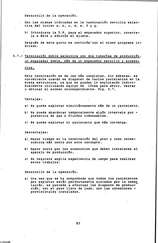 Desarrollo de la operación.
Son las mismas indicadas en la terminación sen~illa selec-
tiva del inciso a, b, e, d, e, f y g.
h) Introduzca la T.P. para el empacador superior, conecte-
la a 'ate y efectúe el ajuste.
Después de este punto se continúa-con el mismo programa in-
dicado.
5.7.- Terminación doble selectiva con dos tuber!as de producción,
un empacador doble, mée de un empacador sencillo y acceso-
Esta terminación es de las mis complejas, sin embargo, es
conveiiente cuando se disponen de-varios yacimientos en la
misma estructura, ya que se pueden ir explotando indivi-
dualmente utilizando equipo de línea para abrir, cerrar
u obturar el acceso correspondiente. Fig. 5.7.
ventajas e
a) ss puede explotar simultáneamente mis de un yacimiento.
b) Se puede abandonar temporalmente algún intervalo por -
presencia de gas o fluidos indeseables.
e) Se puede exp~otar el yacimiento que mis convenga.·
Desventajauc
a) Mayor tiempo en la terminación del pozo y como conae-
_cu0ncia méo cooto por soto concepto.
b) Mayor costo por loo accooórios que deben instalarle al
aparejo do producción,
e) Se requicao amplia e~xporiencia do campo para raalizar
IHJtom trabajo~,
Deoarrollo do h ·opC!Irii.(JiÓn,
a) una vez quo ~~ ha gomprol:lado quo todou 1~~ yacimientoC!I
por explotar e~tln porroctame~nte aialadou por ls ee~men
tación, ~e procede a efectuar 1011 di11paroo de produe--
g:I.Ón, gen el po~o lleno de lodo, con la11 gonexioneC!I •
provi~ionalC!Ie in~taladse,
 