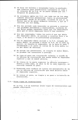b) Se baja con barrena y escareadbr hasta la profundi-
dad inferior para acondicionar nuevamente el lodo y
el interi6~ de la T.R~ en la parte daftada por los -
disparos de pruducti6n ..
e) Se introduce ~able· con T,p,· co~ ~ada uno de loé empa
cadores sencillos perm~nehtes~ hasta la p~o~uqdidad­
programada, donde se anclarán, cuidando de que el in
feriar sea el :d·e m.enor. diámetro .. interior·,. y así se :-
continúa con .los demá~
d) Una vez anclado cada empacador se procede a conectar
las unidades.· selladoras--y espaciadóres, .cuidando de
que -~stqs queden separados- igual que lop -~mpacadores
para qué- el- se-llo- empacador'- mu1ti :..v '-se á. 'c6~ré'ci::o.
e) Una vez conectados,1 todos los multi-V que van· abájo
del empacador doble, se procede a conect~r éste y se
-haja, y se ancla a la:profund~dad programada.

f') Con el empacador doble anclado y la T;P, co-lgada del
medio árbol, se procede a bajar la T~P; de la·ram·a su
perior, se conect~él ~rnpacador, se le deja·el peso~
recomendado y el resto se cuelga de la otra media lu-
na del árbol de válvulas.
g) Se quitan los preventores, se instala el medio árbol,
se prueban; ·!"as Conex·ionéS· a presiQ_ñ:
h) Se lava el·-.pozo ·ton circu-1aci6n í'n~ersa;. a través de
la válvula· dé· cir~ulaci6'n ~ue queda éobre-el empacador
superior y que se medi6 abierta.
i) Se cierra en la parte superior la válvula correspon--
diente a esta rama, se abre la de la rama superior, se
continda lavando el pozo.
'ji Terminado este trabajo·~e·cierra con0herramien~a de 1[
nea la vllvulá de circulaci6n que edti abierta sobre
el empacador superior.
k) Se induce el pozo, se limpia' y se pasa a .l·a·;ba:tería de
recolección.
5.8.- Otros tipos de terminaciones.
En la Fig. 5.8 se muestran ~tro~ ~ipos d~ terminaciones que
,_ppe¡ien efe~tua_rse.
98
 
