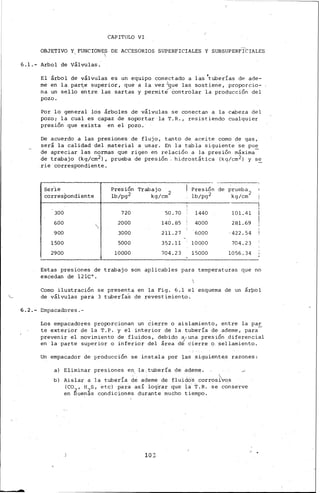 CAPITULO VI
OBJETIVO Y FUNCIONE~ DE ACCESORIOS SUPERFICIALES Y SUBSOPERFrCIALES
6.1.- Arbol de Válvulas.
El árbol de válvulas es un equipo conectado a las 'tuberías de ade-
me en la par~e superior, que a la vez.Jque las sostiene, proporcio-
na un sello entre las sartas y permit~ controlar la producción del
pozo.
Por lo general los árboles de válvulas se conectan a la cabeza del
pozo¡ la cual es capaz de sop::>rtar la T.R., resistiendo cualquier
presión que exista en el pozo.
De acuerdo a las presiones de flujo, tanto de aceite como de gas,
será la calidad del material a usar. En la tcabla siguiente se pue
de apreciar las normas que rigen en relación a la presión máxima-
de trabajo (kg/cm2), prueba de presión , hidrostática (kg/cm2) y se
rie correspondiente.
Ser.ie Presión Trabajo Presión de prueba 2
corresPondiente lb/pg2 kg/cm
2
lb/pg2 kg/cm
!
300 720 50.70 1440 101.41
600 2000 140.85 4000 281.69
900 3000 211.27 6000 ,422.54
1500 5000 352.11 10000 704. 2 3
2900 10000 704.2 3 15000 1056.34
Estas presiones de trabajo son aplicables para temperat.uras que no
excedan de 12lC 0 •
Como ilustración se presenta en la Fig. 6.1 el esquema de un árpol
de válvulas para 3 tuberíaS de revestimiento.
6.2.- Empacadores.-
Los empacadores pro¡::orcionan un Cie.rre o aislamiento, entre la par
te exterior de la T.P. y el interior de la tubería de ademe, para-
prevenir el movimiento de fluidos, debido a;una presión .diferencial
en la parte superior o inferior del área dé cierr_e Q, sellamiento.
Un empacador de producción se instala po_r 1as sig.uien.tes razones:
a) Eliminar presiones en ·la tubería de. ·ad,ern~~
b) Aislar a la tubería de ademe de fluid&; corros{vos
(CO , H S, etc) p'ara así log'rar que la T.R. se conserve
en tuen~s condiciones durante mucho tiempo.
103
/ .
'
 