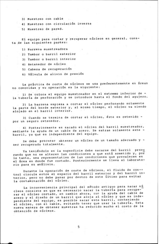 -
3) Muestreo con cable
4) Muestreo con circulación inversa
5) Muestreo de pared.
El equipo para cortar y recuperar núcl~os en general, cons-
ta ,de las siguientes partes:
1) ~arrena muestreadora
2) Tambor o barril exterior
3) Tambor o barril interior
4) Retenedor de núcleo
5) Cabeza de recuperación
6) Válvula de alivio de presión
L~ práctica de corte de núcleos se usa preferentem•nte eri áreas
no conocidas y su.operación es la siguiente:
1) se-~oloca el equipo muestreador en el extremo inferior de -
la tuber!~ de perforación y se introduce basta el fondo del agujero.
2) La barrena empieza a cortar el núcleo perforando solamente
la parte ael borde exterior y, al mismo tiempo, el núcleo va siendo
alojado en el barril interior.
3) Cuando se termina de cortar el núcleo,· ~ste es re-tenido -
por un seguro retenedor.
4) Posteriormente e~ sacado el núcle~ del b~rril muestreador,
mediante la ayuda de un cable de acero. Se extrae solamente este -
barril, ya qu~ es independiente del equipo.
Se debe procurar obtener un núcleo de un tamaño adecuado y -
ser recuperado totalmente.
Ya teni~ndolo e~ la superficie debe sacarse del 6arril proc~
ra~do que no se alteren las condiciones a que est~ sometido y, por
lo tanto, sea representativo de las condiciones que prev~lecen en
el área en donde fue cortado, Pqsteriormente se lleva al laborato-
rio para su análisis.
Durante la operación de corte de núcleos, el fluido de con--
trol circula entre el espacio del barril exterior y del ~arril in-
terior, pero no debe pasar por dentro de este último para evitar
la contaminación del núcleo.
La inconveniencia prirrcipal del m~todo antiguo para sacar nú
cleos co'nsiste en qüe es necesario sacar la tuber!a.para recupe-
rar el núcleo cortado, en cambio ahora, con la ayuda del cable de
acero y el diseño de un barri~ que aloja al núcleo y que es inde-
pendiente del equipo, es posdble sacar este barril, conteniendo
el núcleo,· con el cable, evitando tener que usar ~a tub~r!a. Esta
nueva·manera de obtener ~uestras ha reducido mucho el costo de la
obtención de núcleos.
5
 