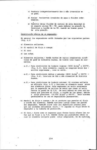 e) Producir independientemente dos o más intervalos en
un pozo.
d) Aislar horizontes invadidos de agua o fluidos inde-
seables •
•e) Permitir dejar fluidos de control de alta densidad en
el espacio anular TR - TP, para reducir la presión di
ferencial a través de la TP, cuando se tienen pozos -
de alta presión.
Constitución· básica de un empacador.
En general los empacadores están formados por las siguientes partes:
(Fig. 6.2)
a) Elementos sellantes.
b) El mandril de flujo o cuerpo
e) El cono
d) Las cuñas.
a) Elementos sellantes.- Están hechos de varios componentes sinté-
ticos de goma'de diferente dureza. Se tienen tres tipos de ele-
mentos:
a.l) .-Para condiciones de tra9ajo ligeras (5000 lb/pg2 y 200°F).
(Fig. 6.3). Este elemento, cuando se comprime entre dos-
anillOs e><pansores •. crea un sello.
a.2) .- Para condiciones medias y pesadas (8000 lb/pg2 y 350°F) -
(Fig. 6.4). Cons;_ste de dos o más elementos de distinta
dureza.
a.3) .- Para condiciones de trabajo extremo. El sistema sellante
es múltiple (Fig. 6.5) y contiene un elemento suave entre
dos elementos duros. Este empacador se ancla usualmente
por la expansión de anillos de metal que crean un sello
contra la pared de la T.R. ,-oe esta manera se crea una ba-
rrera que previene el flujo, a través de las gomas, debido
a altas .presiones. (10 ,000 lb/pg2 y 400 °F) • Este sistema
generalmente se usa en empacadores permanentes.
b) Mandril de flujo o cuerpo.- Es un conducto que permite el flujo
a través del elemento. Además· mantiene juntas .todas las partes
del empacador. También sirve como una superficie interna para
que las unidades selladoras (multi - V) impidan el flujo entre el
empacador y la tuber!a de producción.
e) El Cono.- Sirve como un expansor para forzar hacia afuera las cu-
ñas que se fijan a la T.R. Además forma una plataforma sobre la
cual el elemento sellante puede estar colnprimido. Es de suficie~
10 4
 