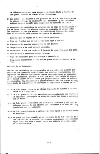 te diámetro exterior para ayudar a prevenir flujo a través de
las gomas, cuando se tienen altas presiones,
d) Las cuñas.- Al fijarse a las paredes de la T.R, con sus dientes
de sierra, evitan el movimiento del empacador y así se puede
aplicar peso o tensión para comprimir el elemento sellante.
Un empacador.se selecciona de acuerdo con el tipo de terminación-
que se ·desee hacer. En algunos casos un empacador no reune todas
las características que exigen las condiciones futuras del pozo.
Para su selección debe tomarse en cuenta lo siguiente: )
Presión que se espera en el horizonte productor.
Tipo de fluidos que se van a explotar (gas o aceite) •
Presencia de agentes corrosivos en los fluidos.
Temperatura a la cual estará sometido.
-- Esfuerzos· a los que trabajará d~rante la vida fluyente del pozo.
Tratamiento o fracturamientos futuros.
Tipo de mecanismo para su anclaje o desanclaje
Diámetros permisibles a los cuales puede trabajar dentro de ,la
T.R.
Anclaje de un Empacador.-
Uno de los requisitos de un empacador es que debe ser anciado por -:
medio de una operación superficial. Hay ciertas limitaciones, sin
importar los métodos que puedan usarse para controlar. un empacador
desde la superficie, porque la T.P. que está intercalada al empaca-
dor, deberá usarse en tal' forma que proporcione el medio de colocar
el empacador. Hay únicamente 5 procedimientos con los cuales el con
trol desde la superficie se transmite al empacador a través ..de la -
T.P.
a).- La T. P. puede girarse un núm~ro limitado de vueltas a la de-
recha (3 a 5 vueltas).
b) .- La T. P. puede girar con seguriC}ad aproximal:lamente una vuelta a .
la izquierda (prose~~ir la rotación puede dar lugar a descone~
tar un tramo) •
e).- La T. P. puede levantarse una distancia iiimitada y aplicar un
esfuerzo dentro de los límites del "esfuerzo a la tensión" pr~
porcionado por el malacate .
.d) .-.La T.P. puede bajarse y aplicar un peso igual a la misma. sobre
el empacador.
e).- se puede aplicar presión en el interior de la T.P. dentro de -
los límites de la ruptura. En algunos empacadores es necesario
dejar caer una bola o tapón, para que asiente' en algún lugar
de la herramienta.
lOS
 