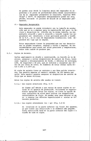6.3.-
Se pueden usar donde la limpieza abajo del empacador es un
problema o en pozos de profundidad media donde característi~
cas de un empacador permanente se requieren. Soportan 8000
lb/pg2 y 350°F. El empacador semipermanente puede ser recu
perado, evitando el proceso de molido de un empacador per~
manente.
e).- Empacador Recuperable
Este empacador se puede introducir con la tuberÍa de produc
ción que se va a· emplear para la explotación del pozo. Su an-
claje y desanclaje se efectúa. con la misma tubería, ya sea
mediante rotación y peso·· o rotación y tensión cuando loo em-
pacadores son mecanices; o bien aplicand.; presión a través
de la T.P., en el caso de empacadores hidráulicos; todo de-
penderá del tipo que se emplee.
Estos empacadores tienen la propiedad que una vez desancla-
dos se pueden recuperar, reparar y volver a emplear. No son
recomendables para pozos .con altas presiones y temperaturas'
sobre todo cuando se produce gas.
Niples de Asiento.
varían ampliamente en diseño y construcción, su función es la de
alojar, asegurar y sellar dispositivos de control de flujo, tales
co:no: tapones y estranguladores de fondo, o válvulas de contrapre
sión, de seguridad o de pie, que se instalan y recuperan por me--
dio de una línea de acero. El diámetro de estas líneas varía en-
tre 0.092 a 0.1875 pg.
El niple de asiento tiene un contorno y una área pulida interio-
res, que permite empacar el mandril candado, de tal manera que
selle. Este mandril permite asegurar al dispositivo de control de
flujo que se desea utilizar.
Entre los niples de asiento más usados se tienen:
6.3.a.- Los niples selectivos (Fig. 6.7)
Se llaman asi debido a que varios de estos niples se co-
locan en el aparejo de producción. Utilizando un espacia-
miento apropiado entre los niples, se tiene la opción de
usar cualquiera de ellos para colocar los dispositivos
controladores de flujo. Se pueden usar para obturar el po
zo y reparar las válvulas superficiales o aislar un in~
tervalo productor.
6.3.b.- Los niples retenedores (no - go) (Fig. 6.8 A)
se localizan en la parte inferior (al final) del aparejo,
ya que tienen una restricción o un diámetro más pequeño.
Dicha restricción está en la parte inferior del niple o a
través de todo el niple.
107
 